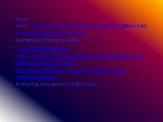 • Read
more: http://www.businessdictionary.com/definition/mass-
marketing.html#ixzz3JgC14ZaY
• Cambridge dictionary online
• www.investopedia.com
• http://www.slideshare.net/allanray/chapter-8-make-your-
mark-know-your-customer
• http://www.slideshare.net/aabhas19871/market-
segmentation-ppt
• Marketing management Philip Kotler
 
