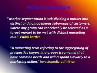 Market segmentation
“ Market segmentation is sub-dividing a market into
distinct and homogeneous subgroups of customers,
where any group can conceivably be selected as a
target market to be met with distinct marketing
mix.” Philip kottler.
“A marketing term referring to the aggregating of
prospective buyers into groups (segments) that
have common needs and will respond similarly to a
marketing action.” Investopedia definition
 