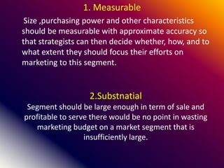 2.Substnatial
Segment should be large enough in term of sale and
profitable to serve there would be no point in wasting
marketing budget on a market segment that is
insufficiently large.
1. Measurable
Size ,purchasing power and other characteristics
should be measurable with approximate accuracy so
that strategists can then decide whether, how, and to
what extent they should focus their efforts on
marketing to this segment.
 