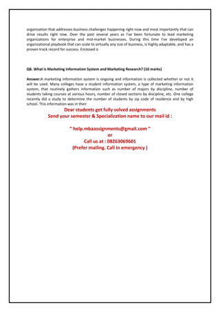 organization that addresses business challenges happening right now and most importantly that can
drive results right now. Over the past several years as I’ve been fortunate to lead marketing
organizations for enterprise and mid-market businesses. During this time I’ve developed an
organizational playbook that can scale to virtually any size of business, is highly adaptable, and has a
proven track record for success. Enclosed is
Q8. What is Marketing Information System and Marketing Research? (10 marks)
Answer:A marketing information system is ongoing and information is collected whether or not it
will be used. Many colleges have a student information system, a type of marketing information
system, that routinely gathers information such as number of majors by discipline, number of
students taking courses at various hours, number of closed sections by discipline, etc. One college
recently did a study to determine the number of students by zip code of residence and by high
school. This information was in their
Dear students get fully solved assignments
Send your semester & Specialization name to our mail id :
“ help.mbaassignments@gmail.com ”
or
Call us at : 08263069601
(Prefer mailing. Call in emergency )
 
