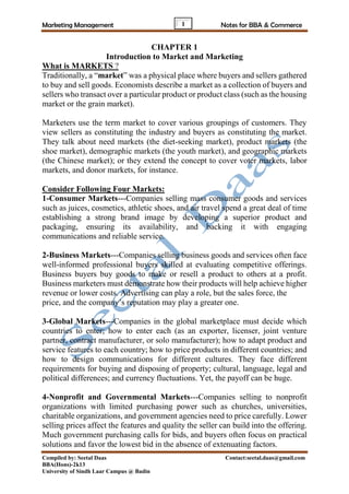 Marketing Management Notes for BBA & Commerce
Compiled by: Seetal Daas Contact:seetal.daas@gmail.com
BBA(Hons)-2k13
University of Sindh Laar Campus @ Badin
1
CHAPTER 1
Introduction to Market and Marketing
What is MARKETS ?
Traditionally, a “market” was a physical place where buyers and sellers gathered
to buy and sell goods. Economists describe a market as a collection of buyers and
sellers who transact over a particular product or product class (such as the housing
market or the grain market).
Marketers use the term market to cover various groupings of customers. They
view sellers as constituting the industry and buyers as constituting the market.
They talk about need markets (the diet-seeking market), product markets (the
shoe market), demographic markets (the youth market), and geographic markets
(the Chinese market); or they extend the concept to cover voter markets, labor
markets, and donor markets, for instance.
Consider Following Four Markets:
1-Consumer Markets---Companies selling mass consumer goods and services
such as juices, cosmetics, athletic shoes, and air travel spend a great deal of time
establishing a strong brand image by developing a superior product and
packaging, ensuring its availability, and backing it with engaging
communications and reliable service.
2-Business Markets---Companies selling business goods and services often face
well-informed professional buyers skilled at evaluating competitive offerings.
Business buyers buy goods to make or resell a product to others at a profit.
Business marketers must demonstrate how their products will help achieve higher
revenue or lower costs. Advertising can play a role, but the sales force, the
price, and the company’s reputation may play a greater one.
3-Global Markets---Companies in the global marketplace must decide which
countries to enter; how to enter each (as an exporter, licenser, joint venture
partner, contract manufacturer, or solo manufacturer); how to adapt product and
service features to each country; how to price products in different countries; and
how to design communications for different cultures. They face different
requirements for buying and disposing of property; cultural, language, legal and
political differences; and currency fluctuations. Yet, the payoff can be huge.
4-Nonprofit and Governmental Markets---Companies selling to nonprofit
organizations with limited purchasing power such as churches, universities,
charitable organizations, and government agencies need to price carefully. Lower
selling prices affect the features and quality the seller can build into the offering.
Much government purchasing calls for bids, and buyers often focus on practical
solutions and favor the lowest bid in the absence of extenuating factors.
 
