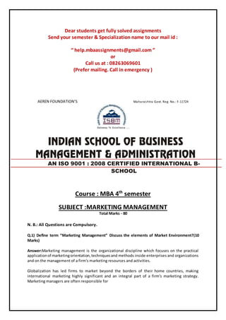 Dear students get fully solved assignments
Send your semester & Specialization name to our mail id :
“ help.mbaassignments@gmail.com ”
or
Call us at : 08263069601
(Prefer mailing. Call in emergency )
AEREN FOUNDATION’S Maharashtra Govt. Reg. No.: F-11724
Course : MBA 4th
semester
SUBJECT :MARKETING MANAGEMENT
Total Marks - 80
N. B.: All Questions are Compulsory.
Q.1) Deﬁne term “Marketing Management” Discuss the elements of Market Environment?(10
Marks)
Answer:Marketing management is the organizational discipline which focuses on the practical
applicationof marketingorientation,techniquesand methods inside enterprises and organizations
and on the management of a firm's marketing resources and activities.
Globalization has led firms to market beyond the borders of their home countries, making
international marketing highly significant and an integral part of a firm's marketing strategy.
Marketing managers are often responsible for
AN ISO 9001 : 2008 CERTIFIED INTERNATIONAL B-
SCHOOL
 