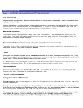 Marketing Management
Chapter 1 : MARKETING IN A CHANGING WORLD: SATISFYING HUMAN NEEDS
WHAT IS MARKETING?
What docs the term marketing mean'? Marketing must be understood not in the old sense of making a sale - "selling" - but in the new sense
of satisfying customer needs.
We define marketing as a social and managerial process by which individuals and groups obtain what they need and want through creating
and exchanging products and value with others. To explain this definition, we examine the following important terms: needs. wants, and
demands; products: value and satisfaction; exchange; transactions. and relationships; and markets.
Needs, Wants, and Demands
The most basic concept underlying marketing is that of human needs. A human need is a state of felt deprivation. Humans have many
complex needs. These include basic physical needs for food, clothing, warmth and safety; social needs for belonging and affection; and
individual needs for knowledge and self- expression.
Human wants are the form taken by human needs as they are shaped by culture and individual personality.
People shave almost unlimited wants but limited resources. Thus, they want to choose products that provide the most satisfaction for their
money. When backed by buying power, wants become demands.
Products
People satisfy their needs and wants with products. A product is anything that can be offered to a market to satisfy a need or want. Usually,
the word product suggests a physical object, such as a car, a television set or a bar of soap. However, the concept of product is not limited to
physical objects - anything capable of satisfying a need can be called a product.
Thus, the term product covers physical goods, services, and a variety of other vehicles that can satisfy consumers' needs and wants. If at
times the term product does not seem to fit, we could substitute other terms such as satisfier, resource, or offer.
Value and Satisfaction
Consumers usually face a broad array of products that might satisfy a given need. How do they choose among these many products?
Consumers make buying choices based on their perceptions of a product's value.
The guiding concept is customer value.
Exchange, Transactions, and Relationships.
Exchange is the act of obtaining a desired object from someone by offering something in return. Exchange is only one of many ways people
can obtain a desired object.
Exchange is the core concept of marketing. For an exchange to take place, several conditions must be satisfied. Of course, at least two
parties must participate and each must have something of value to the other. Each party also must want to deal with the other party and each
must be free to accept or reject the others offer. Finally each party must be able to communicate and deliver.
Whereas exchange is the core concept of marketing, a transaction is marketing's unit of measurement. A transaction consists of a trade of
values between two parties. In a transaction, we must be able to say that one party gives X to another party and gets Y in return. A
transaction involves at least two things of value, conditions that are agreed upon, a time of agreement, and a place of agreement.
 