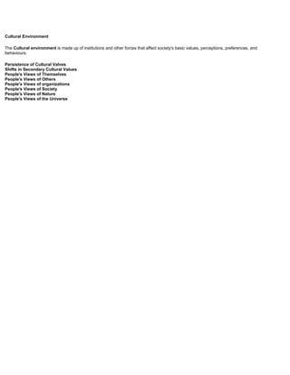 Cultural Environment
The Cultural environment is made up of institutions and other forces that affect society's basic values, perceptions, preferences, and
behaviours.
Persistence of Cultural Valves
Shifts in Secondary Cultural Values
People's Views of Themselves
People's Views of Others
People's Views of organizations
People's Views of Society
People's Views of Nature
People's Views of the Universe
 