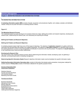 Marketing Management
Chapter 4 : MARKETING RESEARCH AND INFORMATION SYSTEMS
THE MARKETING INFORMATION SYSTEM
A marketing information system (MIS) consists of people, equipment, and procedures of gather, sort, analyse, evaluate, and distribute
needed, timely and accurate information to marketing decision makers.
Figure 4.1
The Marketing Research Process
The marketing research process (see figure 4.2) consists of these four steps: defining the problem and research objectives, developing the
research plan, implementing the research plan, and interpreting and reporting the findings.
Defining the Problem and Research Objectives
Defining the Problem and Research Objectives
A marketing research project might have once of three types of objectives. The objective of exploratory research is to gather preliminary
information that will help define the problem and suggest hypotheses. The objective of descriptive research is to describe things such as
the market potential for a product or the demographics and attitudes of consumers who buy the product. The objective of casual research is
to test hypotheses about cause-and-effect relationships.
Developing the Research Plan
The second step of the marketing research process calls for determining the information needed, developing a plan, for gathering it
efficiently, and presenting the plan to marketing management.
Determining Specific Information Needs Research objectives information needs must be translated into specific information needs.
Gathering Secondary Information Secondary data consists of information that already exists somewhere, having been collected for
another purpose. Primary data consists of information collected for the specific purpose at hand.
Sources of Secondary Data
Government Publications
Statistical Abstract
Country and City Data Book
US Industrial Outlook
Marketing Information Guide
Periodical and Books
Business Periodicals
Standard & Pool's Industry
Moody's Manuals
Encyclopaedia of Associations
Marketing journals
Useful trade magazines
Useful general business magazines
 