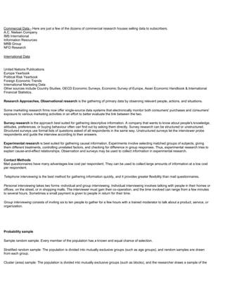 Commercial Data - Here are just a few of the dozens of commercial research houses selling data to subscribers.
A.C. Nielsen Company
IMS International
Information Resources
MRB Group
NFO Research
International Data
United Nations Publications
Europa Yearbook
Political Risk Yearbook
Foreign Economic Trends
International Marketing Data
Other sources include Country Studies, OECD Economic Surveys, Economic Survey of Europe, Asian Economic Handbook & International
Financial Statistics.
Research Approaches, Observational research is the gathering of primary data by observing relevant people, actions, and situations.
Some marketing research firms now offer single-source data systems that electronically monitor both consumers' purchases and consumers'
exposure to various marketing activities in an effort to better evaluate the link between the two.
Survey research is the approach best suited for gathering descriptive information. A company that wants to know about people's knowledge,
attitudes, preferences, or buying behaviour often can find out by asking them directly. Survey research can be structured or unstructured.
Structured surveys use formal lists of questions asked of all respondents in the same way. Unstructured surveys let the interviewer probe
respondents and guide the interview according to their answers.
Experimental research is best suited for gathering causal information. Experiments involve selecting matched groups of subjects, giving
them different treatments, controlling unrelated factors, and checking for difference in group responses. Thus, experimental research tries to
explain cause-and-effect relationships. Observation and surveys may be used to collect information in experimental research.
Contact Methods
Mail questionnaires have many advantages low cost per respondent. They can be used to collect large amounts of information at a low cost
per respondent.
Telephone interviewing is the best method for gathering information quickly, and it provides greater flexibility than mail questionnaires.
Personal interviewing takes two forms -individual and group interviewing. Individual interviewing involves talking with people in their homes or
offices, on the street, or in shopping malls. The interviewer must gain their co-operation, and the time involved can range from a few minutes
to several hours. Sometimes a small payment is given to people in return for their time.
Group interviewing consists of inviting six to ten people to gather for a few hours with a trained moderator to talk about a product, service, or
organization.
Probability sample
Sample random sample: Every member of the population has a known and equal chance of selection.
Stratified random sample: The population is divided into mutually exclusive groups (such as age groups), and random samples are drawn
from each group.
Cluster (area) sample: The population is divided into mutually exclusive groups (such as blocks), and the researcher draws a sample of the
 