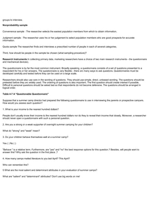 groups to interview.
Nonprobability sample
Convenience sample : The researcher selects the easiest population members from which to obtain information.
Judgment sample : The researcher uses his or her judgement to select population members who are good prospects for accurate
information.
Quota sample The researcher finds and interviews a prescribed number of people in each of several categories.
Third, how should be people in the sample be chosen (what sampling procedure)?
Research Instruments In collecting primary data, marketing researchers have a choice of two main research instruments - the questionnaire
and mechanical devices).
The questionnaire is by far the most common instrument. Broadly speaking, a questionnaire consists of a set of questions presented to a
respondent for his or her answers. The questionnaire is very flexible - there arc many ways to ask questions. Questionnaires must be
developed carefully and tested before they can be used on a large scale.
Researchers should also use care in the wording of questions. They should use simple, direct, unbiased wording. The questions should be
pretested before they arc widely used. The ordering of questions is also important. The first question should create interest if possible.
Difficult to personal questions should be asked last so that respondents do not become defensive. The questions should be arranged in
logical order.
Table 4-7 A "Questionable Questionnaire"
Suppose that a summer camp director had prepared the following questionnaire to use in interviewing the parents or prospective campers.
How would you assess each question?
1. What is your income to the nearest hundred dollars?
People don't usually know their income to the nearest hundred dollars nor do they to reveal their income that closely. Moreover, a researcher
should never open a questionnaire with such a personal question.
2. Are you a strong or a weak supporter of overnight summer camping for your children?
What do "strong" and "weak" mean?
3. Do your children behave themselves well at a summer camp?
Yes ( ) No ( )
"Behave " is a relative term. Furthermore, are "yes" and "no" the best response options for this question.? Besides, will people want to
answer this? Why ask the question in the first place ,?
4. How many camps mailed literature to you last April? This April?
Who can remember this?
5 What are the most salient and determinant attributes in your evaluation of summer camps?
What are "salient" and "determinant" attributes? Don't use big words on me!
 