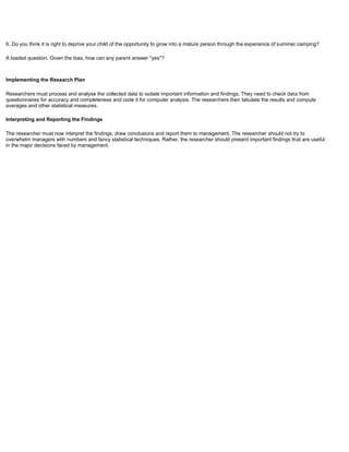 6. Do you think it is right to deprive your child of the opportunity to grow into a mature person through the experience of summer camping?
A loaded question. Given the bias, how can any parent answer "yes"?
Implementing the Research Plan
Researchers must process and analyse the collected data to isolate important information and findings. They need to check data from
questionnaires for accuracy and completeness and code it for computer analysis. The researchers then tabulate the results and compute
averages and other statistical measures.
Interpreting and Reporting the Findings
The researcher must now interpret the findings, draw conclusions and report them to management. The researcher should not try to
overwhelm managers with numbers and fancy statistical techniques. Rather, the researcher should present important findings that are useful
in the major decisions faced by management.
 