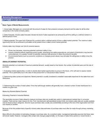 Marketing Management
Chapter 5 : MARKET MEASUREMENT
Basic Types of Market Measurements
1. Actual sales. Managers arc concerned with the amount of sales for their products (company demand) and the sales for all the other
companies in the market (industry sales).
2. Sales forecasts. Industry sales forecasts indicate the level of sales expected to be achieved by all firms selling to a defined market in a
defined period of time.
3. Market potential. The super limit of demand for a product within a defined period of time is called market potential. The maximum sales
opportunity that can be achieved by all sellers at the present time is called current market potential.
Industry sales may change over time for several reasons.
Prices may decrease, improving potential customers' ability to buy
Industry marketing efforts (regarding product quality, advertising and selling expenditures. and extent of distribution) may become
more extensive, so a greater number of potential customers fully perceive or obtain the product's benefits
Environmental factors (such as economic conditions or changing social values) may stimulate the willingness or ability to buy the
product.
ABSOLUTE MARKET POTENTIAL
Absolute potential is an estimate of maximum potential demand, usually based on two factors: the number of potential users and the rate of
purchase.
1. Evaluating market opportunities. In order to decide what market opportunities to pursue in the future, a firm will want to assess market
potential. This is particularly true in the case of new-product-form or new-product-class markets.
2. Determining sales quotas and objectives. Market potential is usually considered to establish reasonable objectives for the sales force and
distributors.
3. Determining the number of retail outlets. Firms that sell through retailers will generally have a desired number of retail distributors for a
market of a given size.
Measuring Absolute Market Potential
Estimating Potential in Industrial Markets
The secondary sources of data utilised to measure purchase rates are usually less useful in organizational markets than in consumer
markets. There are two major reasons for this. First, manufacturers sell specialised product lines, but industry sales data are usually available
only for broad product categories. Second, buyer purchase rates usually vary substantially according to the size of the organization and from
one industry to another.
Because of the first problem-lack of specific industry sales data-estimates of purchase rates must often be made through primary marketing
research.
More difficult is the problem of estimating changes in purchase rates. As a practical matter, management generally assumes that these rates
will remain stable. However, managers often project rate changes judgementally -on the basis of sales-force opinions or recent trends in
 