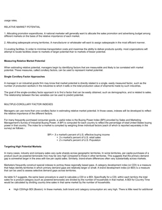 usage rates.
RELATIVE MARKET POTENTIAL
1. Allocating promotion expenditures. A national marketer will generally want to allocate the sales promotion and advertising budget among
different markets on the basis of the relative importance of each market.
2. Allocating salespeople among territories. A manufacturer or wholesaler will want to assign salespeople in the most efficient manner.
3 Locating facilities. In order to minimise transportation costs and maximise the ability to deliver products quickly, most organizations will
attempt to locate facilities closer to markets of larger potential than to markets of lesser potential.
Measuring Relative Market Potential
When estimating relative potential, managers begin by identifying factors that are measurable and likely to be correlated with market
potential. These measures, called corollary factors, can be used to represent market potential.
Single Corollary Factor Approaches
A manager in an industrial goods firm may know that market potential is directly related to a single, easily measured factor, such as the
number of production workers in the industries to which it sells or the total production value of shipments made by such industries.
The goal of the single-corollary factor approach is to find a factor that can be easily obtained, such as demographics, and is related to sales.
The relationship between the two variables can be used to predict potential.
MULTIPLE-COROLLARY FACTOR INDEXES
Managers can use more than one corollary factor in estimating relative market potential. In those cases, indexes will be developed to reflect
the relative importance of the different factors.
For many frequently purchased consumer goods, a useful index is the Buying Power Index (BPI) provided by Sales and Marketing
Management's Survey of Industrial Buying Power. A BPI is computed for each country to reflect the percentage of total United States buying
power in that country. The index for a market is compiled by weighing three individual factors (each of which is reported separately in the
survey) as follows:-
BPI = .5 x market's percent of U.S. effective buying income
+ .3 x market's percent of U.S. retail sales
+ .2 x market's percent of U.S. Population
Targeting High Potential Markets
In many cases, industry and company sales vary quite sharply across geographic territories. In some territories, per capita purchases of a
product (such as powered lemonade mix) may be very high compared to those in other territories. This suggests that the primary demand
gap is somewhat larger in the area with low per capita sales. Similarly, brand-share differences often vary substantially across markets.
Marketers frequently construct special indexes to portray these regionally based gaps. A category development index (or CDI) is a measure
that helps identify territories in which primary demand gaps are relatively larger or small. A brand development index (or BDI) is a measure
that can be used to assess selective demand gaps across territories.
As table 5-7 suggests, the same basic procedure is used to calculate a CDI or a BDI. Specifically for a CDI, within each territory the total
sales for a product category (such as powered lemonade) are divided by the number of households in that market. A BDI for Country Time
would be calculated by dividing country time sales in that same market by the number of households.
High CDI/high BDI (Boston): In these markets, both brand and category consumption arc very high. There is little need for additional
 