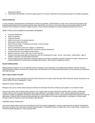 development activity.
High CDI/low BDI (Seattle): The brand needs support if it is to grow. Distribution and promotional support arc probably inadequate.
Internal Databases
In many industries, especially those characterised by intensive competition, market leaders are often most concerned with targeting high-
potential opportunities within the existing customer base. Specifically, such firms arc concerned with focusing marketing efforts on those
customers who are likely to purchase in largest volumes or who arc likely candidates to purchase additional products from the firm.
SOME TYPICAL DATA ELEMENTS IN INTERNAL DATABASES
Customer identification
Name and address
Telephone Number
Dates of promotions to prospect/customer
Responses to those promotions
Date of first purchase, of subsequent purchases, of last purchase
Frequency of purchase
Item(s) purchased by product ID, category, or department
Product usage information obtained from records of customer transactions.
Purchase amounts and average purchase amount
Method of payment (check, cash, type of credit card etc.)
Personal information generated by transactions with the company(such as age , income , home value , marital status , ages of
children, occupation, and automobile ownership)
Product and/or purchase information (including reasons for purchase, competitive products considered or owned, intended use of
product) obtained from questionnaires packaged with products,, which buyers complete and recturn.
SALES FORECASTING
Market-potential measures can be of significant value to managers, as the examples in this chapter have indicated. However, because
market potential is related to industry and company sales, the usefulness of the market-potential estimates can be enhanced by comparisons
with sales forecasts.
Basic Types of Sales Forecasts
The two major types of sales forecasts are industry sales forecasts and company sales forecasts. Within these two classes, forecasts can be
made at different levels of aggregation of sales.
INDUSTRY SALES FORECASTS
Managers may use an industry sales forecast to estimate the total sales that will be achieved by all suppliers in the relevant market.
There are four basic uses of industry sales forecasts. First, industry sales forecasts indicate the expected rates of growth of alternative
markets. Second, rate of industry sales growth has a major influence on competitive intensity. Third , industry sales forecasts are also
important to middle management. Knowing the future level of industry sales enables a firm to calculate the market share required to reach its
sales goals. Finally,the rate of industry growth generally has a major influence on company sales growth. Accordingly, an industry sales
forecast is often an important input to the company sales forecast.
COMPANY SALES FORECASTS
Just as the industry sales forecast can be developed at any three levels of aggregation, company sales forecasts can also be developed at
more than one level. A firm may wish to forecast company sales of a specific item (such as regular-size Tide), a brand (Tide), a product line)
Procter & Gample detergents), or total company sales.
 