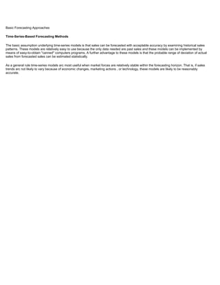 Basic Forecasting Approaches
Time-Series-Based Forecasting Methods
The basic assumption underlying time-series models is that sales can be forecasted with acceptable accuracy by examining historical sales
patterns. These models are relatively easy to use because the only data needed are past sales and these models can be implemented by
means of easy-to-obtain "canned" computers programs. A further advantage to these models is that the probable range of deviation of actual
sales from forecasted sales can be estimated statistically.
As a general rule time-series models arc most useful when market forces are relatively stable within the forecasting horizon. That is, if sales
trends arc not likely to vary because of economic changes, marketing actions , or technology, these models are likely to be reasonably
accurate.
 