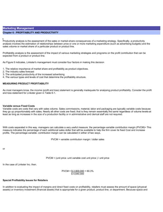 Marketing Management
Chapter 6 : PROFITABILITY AND PRODUCTIVITY
Productivity analysis is the assessment of the sales or market-share consequences of a marketing strategy. Specifically. a productivity
analysis involves the estimation of relationships between price or one or more marketing expenditure (such as advertising budgets) and the
sales volume or market share of a particular product or product line.
Profitability analysis is the assessment of the impact of various marketing strategies and programs on the profit contribution that can be
expected from a product or product line.
As Figure 6 indicates, Linkster's management must consider four factors in making this decision
1. The relative importance of market share and profitability as product objectives.
2. The industry sales forecast
3. The anticipated productivity of the increased advertising
4. The various types and levels of cost that determine the profitability structure.
MEASURING PRODUCT PROFITABILITY
As most managers know, the income (profit and loss) statement is generally inadequate for analysing product profitability. Consider the profit
and loss statement for Linkster given in Table 6-1.
Variable versus Fixed Costs
Variable costs are costs that vary with sales volume. Sales commissions, material, labor and packaging are typically variable costs because
they go up proportionately with sales. Nearly all other costs are fixed; that is they remain essentially the same regardless of volume levels-at
least as long as increases in the size of a production facility or in administrative and clerical staff are not required.
With costs separated in this way. managers can calculate a very useful measure: the percentage-variable contribution margin (PVCM)> This
measure indicates the percentage of each additional sales dollar that will be available to help the firm cover its fixed Cost and increase
profits. The percentage-variable- contribution margin can be calculated in either of two ways.
PVCM = variable contribution margin / dollar sales
or
PVCM = (unit price -unit variable cost unit price ) / unit price
In the case of Linkster Inc. then.
PVCM = $ 2,800,000 = 60.3%
$ 4,640,000
Special Profitability Issues for Retailers
In addition to evaluating the impact of margins and direct fixed costs on profitability, retailers must assess the amount of space (physical
assets) or inventory investment (financial assets) that is appropriate for a given product, product line, or department. Because space and
 