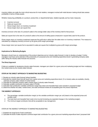 inventory dollars are really the most critical resources for most retailers, managers involved with retail decision making should also assess
profitability in terms of these assets.
Whether measuring profitability on a product. product-line, or departmental basis, retailers typically use four basic measures.
Inventory turnover
Sales per square foot
Gross-margin return on inventory investment
Gross-margin return per square foot.
Inventory turnover is the ratio of a product's sales to the average dollar value of the inventory held for that product.
Sales per square foot is the ratio of a product's sales to the amount of selling space (measured in square feet) used for the product.
Gross margin return on inventory investment measures the profit return rather than the sales return on inventory investment. This measure is
calculated by multiplying inventory turnover by the gross profit margin percentage.
Gross-margin return per square foot is equivalent to sales per square foot multiplied by gross profit margin percentage.
Implications for Marketing Budgets
Managers should have an understanding of the product objectives and an industry sales forecast in order to develop a budget. Further.
managers must have some estimate of the productivity of a proposed price and marketing expenditure level in generating company sales
(after taking the industry sales forecast into account).
The Direct Approach
If data arc available for developing industry sales forecasts. managers can obtain for a given price and marketing budget and then multiplying
this market share by the industry sales forecast.
STEPS IN THE DIRECT APPROACH TO MARKETING BUDGETING
1. Develop an industry sales forecast (where feasible)
2. Estimate the market share that will result from a given price and marketing expenditure level. (if no industry sales are available, directly .
estimate company sales instead of market share)
3. Calculate the expected company sales (market share X industry sales forecast)
4. Calculate variable contribution (company sales X PVCM)
5. Calculate total contribution (variable contribution margin less direct and traceable fixed costs included in proposed budget
6. Determine whether the sales, market share, and total contribution levels are acceptable given the product objectives.
THE INDIRECT APPROACH
The percentage -variable-contribution margin (or the variable-contribution margin per unit) based on the expected prices and
variable costs.
The total direct and traceable fixed costs to be incurred (including any expected changes in the marketing budget).
The minimum target contribution that will be acceptable to top management.
STEPS IN THE INDIRECT APPROACH TO MARKETING BUDGETING
1. Establish the target level of total contribution.
2. Calculate the level of sales required to achieve target total contribution for a given price and marketing expenditure level: (proposed total
 