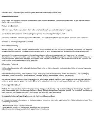 customers, and (3) by retaining and expanding sales within the firm's current customer base.
Broadening Distribution
A firm's sales and distribution programs are designed to make products available to the target market and often ,to gain effective delivery,
display or promotional support.
Product-Line Extension
A firm can expand the line of products it offers within a marketer through new-product development programs.
A vertical product-line extension involves adding a new product at a noticeably different price point.
A horizontal product-line extension occurs when a firm adds a new product with different features at more or less the same price level.
Strategies for Acquiring Competitors" Customers
Head-to-head positioning
With this strategy, a firm offers basically the same benefits as the competition, but tries to outdo the competition in some way. One approach
to head-to-head competition is to make a superior marketing effort (in terms of quality, selection, availability, or brand name recognition).
Alternatively, firms may compete on a price-cost leadership basis by offering comparable quality at a lower price. If an industry is
characterised by intensive competition (as is the case in the airline industry and long-distance phone service), direct price competition can be
expected. Although, leading firms often have economies of scale that yield cost advantages (as illustrated in Chapter 6), it is significant that
small firms can sometimes succeed on price leadership.
Differentiated Positioning
In differentiated positioning. a firm is trying to distinguish itself either by offering distinctive attributes (or benefits) or by catering to a specific
customer type.
In benefit /attribute positioning, firms emphasise unique attributes (such as Norelco's rotating electric shaver blades). Unique packaging
advantages (Lipton Cup-A-Soup), or unique benefits (Gatorade replaces key minerals in the body after exercise).
In a customer oriented positioning (also known as inching), a firm tries to separate itself from major competitors by serving one or a limited
number of special customer groups in a market. Often, niches are defined in terms of particular usage situations or buyer characteristics.
Positioning and Brand Equity
Products that are successful in implementing a positioning strategy usually develop a high level of brand equity. Brand equity is the added
value that knowledge about a brand brings to a product offering over and above its basic functional qualities. The foundations of brand equity
are (1) extensive brand awareness and (2) strong unique and favourable brand associations.
Strategies for Retaining/Expanding Demand with the Current Customer Base
An increasing emphasis is being placed on strategies designed to maximise future sales opportunities from the current customer base. Three
such strategic options arc;
1. Maintain a high level of customer satisfaction
2. Build a strong economic or interpersonal relationship with the customer
3. Develop complementary products that will appeal to current customers.
 