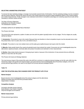 SELECTING A MARKETING STRATGEGY
To choose the best marketing strategy a manager must consider several kinds of information. First the marketing strategy must be consistent
with the product objective. Second the nature and size of the market opportunity should be clearly established based on the market analysis
and market measurements. Finally managers must understand what kinds of competitive advantage and marketing expenditure levels will be
necessary to achieve market success.
The Role of Product Objectives
Implications from Situation Analysis
The Globalization Question
DYNAMIC ASPECTS OF MARKETING STRATEGY
The Product Life Cycle
The product life cycle represents a pattern of sales over time with the pattern typically broken into four stages. The four stages are usually
defined as follows.
1. Introduction. The product is new to the market. Because there are therefore no direct competitors buyers must be educated about what
the product does, how it is used, who it is for, and where to buy it.
2. Growth. The product is now more widely known and the sales grow rapidly because new buyers enter the market.
3. Maturity. Sales growth levels off as nearly all potential buyers have entered the market. Consumers are now knowledgeable about the
alternatives, repeat purchasers, dominate sales and product innovations are restricted to minor improvements.
4. Decline. Sales slowly decline because of changing buyer needs or because of the introduction of new products that are sufficiently
different to have their own life cycles.
The Product Life Cycle and Strategy Selection
The most obvious impact of the product life cycle is the shift from a primary to a selective-demand strategy as the life cycle shifts from the
introductory stage to the growth and maturity stages. As buyers become more knowledgeable about the product category, and as the
primary-demand gap declines, the need for and payoff from primary-demand strategies decline.
Table 7-4
HOW THE SITUATION ANALYSIS CHANGES OVER THE PRODUCT LIFE CYCLE
Market Analysis
Buyers become more knowledgeable about the product category and the alternatives
Repeat purchases grow and first-time purchases decline
Segmentation increases
Competitive Analysis
Innovators stimulate primary demand
Early followers may imitate or leapfrog
Only the strongest survive takeout
Market measurement
Primary-demand gap declines
 