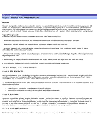 Marketing Management
Chapter 8 : PRODUCT- DEVELOPMENT PROGRAMS
Overview
Constant change in the market environment and in customer needs make it imperative that market-oriented firms continuously improve old
product and create new ones if they are to remain competitive and profitable. One recent study of product-development activity concluded
that companies that led their industries in sales growth and profitability generated half of all revenues from products introduced within the
previous 5 years. In contrast, the least successful firms in those industries derived only 11percent of their sales volume from such products".
Types of new products
Essentially, all product-development activities swill result in one of six types of new product.
1. New to the world products are products that create entirely new markets, initiating completely new product life cycles.
2. New product lines are products that represent entries into existing markets that are new to the firm.
3. Additions to existing lines (also known as line extensions) are new products that allow a firm to extend its served market by offering
different benefits or different levels of benefits.
4. Improvements to existing products are usually designed as replacements for existing product offerings. They offer enhanced performance
of greater perceived value.
5. Repositioning are very modest technical developments that allow a product to offer new applications and serve new needs.
6. Cost reductions are versions of existing products that provide comparable performance at lower cost.
THE NEW -PRODUCT DEVELOPMENT PROCESS
STAGE 1: IDEA GENERATION
New product ideas can come from a variety of sources. Especially in technologically oriented firms, a high percentage of new product ideas
come from research and development. Other useful sources are dealers, competitors, salespeople, and other employees. Finally market-
oriented firms rely on customers for a large portion of their new product ideas.
An important multidisciplinary aspect of the product-development process is to develop a precise statement of the new product concept. Such
statements would include
Specification of the benefits to be received by potential customers
Definition of the physical attributes or technology that will provide those benefits.
STAGE 2: SCREENING
Screening can include a variety of activities designed to evaluate a new product concept. In most firms the largest number of new ideas are
eliminated at this stage. Although the development process has not proceeded far enough for detailed economic analyses, the information
gathered at this stage should allow management to (1) begin projecting the level of potential demand; (2) identify the product's chances of
success, as well as the potential barriers to success; and (3) estimate the degree of cannibalisation. These judgments are based on
information that comes from such activities as market-potential studies, concept tests and scoring models.
STAGE 3: PRODUCT DEVELOPMENT
Product development is the technical work of converting a concept into a working product. Below, we examine three main activities in this
 