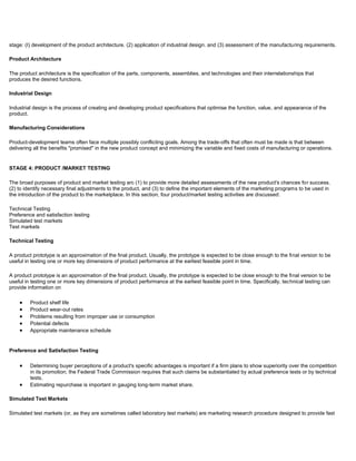 stage: (I) development of the product architecture. (2) application of industrial design. and (3) assessment of the manufacturing requirements.
Product Architecture
The product architecture is the specification of the parts, components, assemblies, and technologies and their interrelationships that
produces the desired functions.
Industrial Design
Industrial design is the process of creating and developing product specifications that optimise the function, value, and appearance of the
product.
Manufacturing Considerations
Product-development teams often face multiple possibly conflicting goals. Among the trade-offs that often must be made is that between
delivering all the benefits "promised" in the new product concept and minimizing the variable and fixed costs of manufacturing or operations.
STAGE 4: PRODUCT /MARKET TESTING
The broad purposes of product and market testing arc (1) to provide more detailed assessments of the new product's chances for success.
(2) to identify necessary final adjustments to the product, and (3) to define the important elements of the marketing programs to be used in
the introduction of the product to the marketplace. In this section, four product/market testing activities are discussed:
Technical Testing
Preference and satisfaction testing
Simulated test markets
Test markets
Technical Testing
A product prototype is an approximation of the final product. Usually, the prototype is expected to be close enough to the final version to be
useful in testing one or more key dimensions of product performance at the earliest feasible point in time.
A product prototype is an approximation of the final product. Usually, the prototype is expected to be close enough to the final version to be
useful in testing one or more key dimensions of product performance at the earliest feasible point in time. Specifically, technical testing can
provide information on
Product shelf life
Product wear-out rates
Problems resulting from improper use or consumption
Potential defects
Appropriate maintenance schedule
Preference and Satisfaction Testing
Determining buyer perceptions of a product's specific advantages is important if a firm plans to show superiority over the competition
in its promotion; the Federal Trade Commission requires that such claims be substantiated by actual preference tests or by technical
tests.
Estimating repurchase is important in gauging long-term market share.
Simulated Test Markets
Simulated test markets (or, as they are sometimes called laboratory test markets) are marketing research procedure designed to provide fast
 