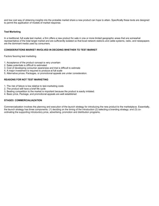 and low cost way of obtaining insights into the probable market share a new product can hope to attain. Specifically these tests are designed
to permit the application of models of market response.
Test Marketing
In a traditional, full scale test market, a firm offers a new product for sale in one or more limited geographic areas that are somewhat
representative of the total target market and are sufficiently isolated so that local network stations and cable systems, radio, and newspapers
are the dominant media used by consumers.
CONSIDERATIONS MARKET INVOLVED IN DECIDING WHETHER TO TEST MARKET
Factors favoring test marketing
1. Acceptance of the product concept is very uncertain
2. Sales potentials is difficult to estimated
3. Cost of developing consumer awareness and trial is difficult to estimate
4. A major investment is required to produce at full scale
5. Alternative prices. Packages, or promotional appeals are under consideration.
REASONS FOR NOT TEST MARKETING
1. The risk of failure is low relative to test-marketing costs
2. The product will have a brief life cycle
3. Beating competition to the market is important because the product is easily imitated.
4. Basic price, Package, and promotional appeals are well established
STAGE5: COMMERCIALIAZATION
Commercialization involves the planning and execution of the launch strategy for introducing the new product to the marketplace. Essentially,
the launch strategy has three components: (1) deciding on the timing of the introduction (2) selecting a branding strategy; and (3) co-
ordinating the supporting introductory price, advertising, promotion and distribution programs.
 