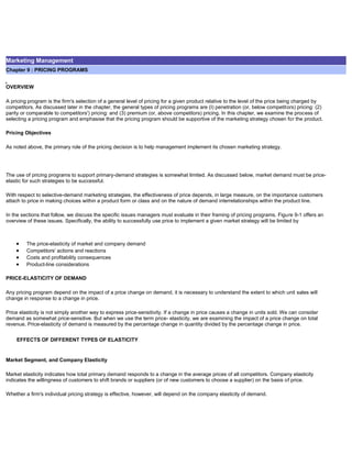 Marketing Management
Chapter 9 : PRICING PROGRAMS
OVERVIEW
A pricing program is the firm's selection of a general level of pricing for a given product relative to the level of the price being charged by
competitors. As discussed later in the chapter, the general types of pricing programs are (I) penetration (or, below competitors) pricing: (2)
parity or comparable to competitors') pricing: and (3) premium (or, above competitors) pricing. In this chapter, we examine the process of
selecting a pricing program and emphasise that the pricing program should be supportive of the marketing strategy chosen for the product.
Pricing Objectives
As noted above, the primary role of the pricing decision is to help management implement its chosen marketing strategy.
The use of pricing programs to support primary-demand strategies is somewhat limited. As discussed below, market demand must be price-
elastic for such strategies to be successful.
With respect to selective-demand marketing strategies, the effectiveness of price depends, in large measure, on the importance customers
attach to price in making choices within a product form or class and on the nature of demand interrelationships within the product line.
In the sections that follow, we discuss the specific issues managers must evaluate in their framing of pricing programs. Figure 9-1 offers an
overview of these issues. Specifically, the ability to successfully use price to implement a given market strategy will be limited by
The price-elasticity of market and company demand
Competitors' actions and reactions
Costs and profitability consequences
Product-line considerations
PRICE-ELASTICITY OF DEMAND
Any pricing program depend on the impact of a price change on demand, it is necessary to understand the extent to which unit sales will
change in response to a change in price.
Price elasticity is not simply another way to express price-sensitivity. If a change in price causes a change in units sold. We can consider
demand as somewhat price-sensitive. But when we use the term price- elasticity, we are examining the impact of a price change on total
revenue. Price-elasticity of demand is measured by the percentage change in quantity divided by the percentage change in price.
EFFECTS OF DIFFERENT TYPES OF ELASTICITY
Market Segment, and Company Elasticity
Market elasticity indicates how total primary demand responds to a change in the average prices of all competitors. Company elasticity
indicates the willingness of customers to shift brands or suppliers (or of new customers to choose a supplier) on the basis of price.
Whether a firm's individual pricing strategy is effective, however, will depend on the company elasticity of demand.
 