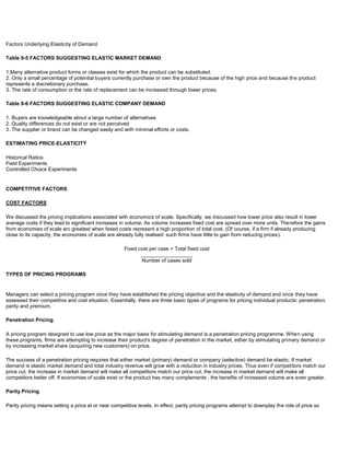 Factors Underlying Elasticity of Demand
Table 9-5 FACTORS SUGGESTING ELASTIC MARKET DEMAND
1.Many alternative product forms or classes exist for which the product can be substituted.
2. Only a small percentage of potential buyers currently purchase or own the product because of the high price and because the product
represents a discretionary purchase.
3. The rate of consumption or the rate of replacement can be increased through lower prices.
Table 9-6 FACTORS SUGGESTING ELASTIC COMPANY DEMAND
1. Buyers are knowledgeable about a large number of alternatives
2. Quality differences do not exist or are not perceived
3. The supplier or brand can be changed easily and with minimal efforts or costs.
ESTIMATING PRICE-ELASTICITY
Historical Ratios
Field Experiments
Controlled Choice Experiments
COMPETITIVE FACTORS
COST FACTORS
We discussed the pricing implications associated with economics of scale. Specifically, we discussed how lower price also result in lower
average costs if they lead to significant increases in volume: As volume increases fixed cost are spread over more units. Therefore the gains
from economies of scale arc greatest when faxed costs represent a high proportion of total cost. (Of course, if a firm if already producing
close to its capacity, the economies of scale are already fully realised: such firms have little to gain from reducing prices).
Fixed cost per case = Total fixed cost
__________________
Number of cases sold
TYPES OF PRICING PROGRAMS
Managers can select a pricing program once they have established the pricing objective and the elasticity of demand and once they have
assessed their competitive and cost situation. Essentially, there are three basic types of programs for pricing individual products: penetration,
parity and premium.
Penetration Pricing
A pricing program designed to use low price as the major basis for stimulating demand is a penetration pricing programme. When using
these programs, firms are attempting to increase their product's degree of penetration in the market, either by stimulating primary demand or
by increasing market share (acquiring new customers) on price.
The success of a penetration pricing requires that either market (primary) demand or company (selective) demand be elastic. If market
demand is elastic market demand and total industry revenue will grow with a reduction in industry prices. Thus even if competitors match our
price cut, the increase in market demand will make all competitors match our price cut, the increase in market demand will make all
competitors better off. If economies of scale exist or the product has many complements , the benefits of increased volume are even greater.
Parity Pricing
Parity pricing means setting a price at or near competitive levels. In effect, parity pricing programs attempt to downplay the role of price so
 