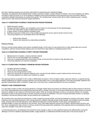 that other marketing programs are primarily responsible for implementing the marketing strategy.
Frequently, this approach will be selected when company demand is elastic, industry demand is inelastic, and most competitors are willing
and able to match any price cut. In such situations managers should avoid penetration pricing because any price cuts will be offset by
competitive retaliation (precluding any market-share gains). The resulting lower industry prices will not yield a significant gain in industry
sales and thus, total revenues and profit margins will decline.
Table 9-11 CONDITIONS FAVORING A PENETRATION PRICING PROGRAM
1. Market demand is elastic
2. Company demand is elastic, and competitors cannot match our price because of cost disadvantages.
3. The firm also sells higher-margin complementary products.
4. A large number of strong potential competitors exist.
5. Extensive economics of sale exist, so the variable-cost approach can be used to set the minimum price.
6. The pricing objective is to accomplish either of the following
o Build primary demand
o Acquire new customers by undercutting competition
Premium Pricing
Premium pricing involves setting a price above competitive levels. (In the case of a new product form or class where there are no direct
competitors, premium pricing involves setting a price at a level that is high relative to competing product forms).
Table 9-12 CONDITONS FAVORING A PARITY PRICING PROGRAME
1. Market demand is inelastic; company demand is elastic
2. The firm has no cost advantages over competitors
3. There are no expected gains from economies of scale, so the price floor is based on fully allocated costs.
4. The pricing objective is to meet the competition.
Table 9-13 CONDITIONS FAVORING A PREMIUM PRICING PROGRAM
1. Company demand is inelastic
2. The firm has no excess capacity
3. There are very strong barriers to entry
4. Gains from economies of scale are relatively minor, sop the full-cost method is used to determine the minimum price.
5. The pricing objective is to attract new customers on quality
This approach will be successful if a firm is able to differentiate its product in terms of higher quality, supervisor features, or special services,
thereby establishing an inelastic company-demand curve at least within one or more target segments. Firms that successfully implement this
approach will generate higher contribution margins and, at the same time, insulate themselves from price competition.
PRODUCT-LINE CONSIDERATIONS
In a very large number of cases, the pricing decisions a manager makes about one product can influence sales of other products in the firm's
mix. Price cross-elasticities are the relationships that exist when a change in the price of one product influences the sales volume of a second
product (in addition to any impact on the first product's sales). When an increase (decrease) in price on one product results in an increase
(decrease) in sales of the second product, the two products are said to be substitutes; if the price increase (decrease) results in a decrease
(increase) in the second product's sales, the two products are complements.
We note that a firm may extend its product line in order to expand its served market, and that line extensions could be of two types: vertical
extensions and horizontals extensions. With vertical extensions, different offerings provide similar benefits, but at different price and quality
levels, whereas with horizontal extensions, each offering has distinctive nonprice benefits. In both cases, cannibalisation is a
potential problem; if prices are reduced on any one item, much of the sales response could be due to shifts in demand within the firm's own
line. Thus, management's major concern in pricing a product that has product-line substitutes is the expected level of cannibalisation that will
result from changes in the price of one product.
In horizontal extensions, cannibalisation that result from price changes is often not very significant because the differentiation among the
offerings in the line is related to specialised benefits, usage situations, or preferences that will override price in the choice process. A
 