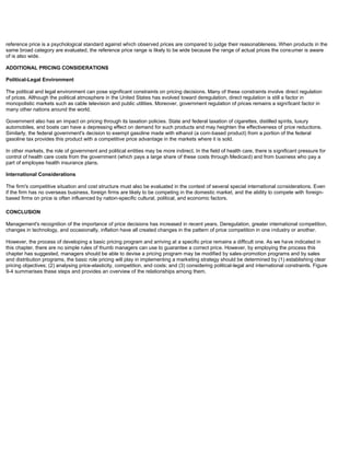 reference price is a psychological standard against which observed prices are compared to judge their reasonableness. When products in the
same broad category are evaluated, the reference price range is likely to be wide because the range of actual prices the consumer is aware
of is also wide.
ADDITIONAL PRICING CONSIDERATIONS
Political-Legal Environment
The political and legal environment can pose significant constraints on pricing decisions. Many of these constraints involve direct regulation
of prices. Although the political atmosphere in the United States has evolved toward deregulation, direct regulation is still a factor in
monopolistic markets such as cable television and public utilities. Moreover, government regulation of prices remains a significant factor in
many other nations around the world.
Government also has an impact on pricing through its taxation policies. State and federal taxation of cigarettes, distilled spirits, luxury
automobiles, and boats can have a depressing effect on demand for such products and may heighten the effectiveness of price reductions.
Similarly, the federal government's decision to exempt gasoline made with ethanol (a corn-based product) from a portion of the federal
gasoline tax provides this product with a competitive price advantage in the markets where it is sold.
In other markets, the role of government and political entities may be more indirect. In the field of health care, there is significant pressure for
control of health care costs from the government (which pays a large share of these costs through Medicaid) and from business who pay a
part of employee health insurance plans.
International Considerations
The firm's competitive situation and cost structure must also be evaluated in the context of several special international considerations. Even
if the firm has no overseas business, foreign firms are likely to be competing in the domestic market, and the ability to compete with foreign-
based firms on price is often influenced by nation-specific cultural, political, and economic factors.
CONCLUSION
Management's recognition of the importance of price decisions has increased in recent years. Deregulation, greater international competition,
changes in technology, and occasionally, inflation have all created changes in the pattern of price competition in one industry or another.
However, the process of developing a basic pricing program and arriving at a specific price remains a difficult one. As we have indicated in
this chapter, there are no simple rules of thumb managers can use to guarantee a correct price. However, by employing the process this
chapter has suggested, managers should be able to devise a pricing program may be modified by sales-promotion programs and by sales
and distribution programs, the basic role pricing will play in implementing a marketing strategy should be determined by (1) establishing clear
pricing objectives; (2) analysing price-elasticity, competition, and costs; and (3) considering political-legal and international constraints. Figure
9-4 summarises these steps and provides an overview of the relationships among them.
 