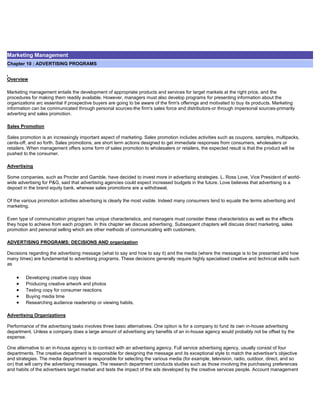 Marketing Management
Chapter 10 : ADVERTISING PROGRAMS
Overview
Marketing management entails the development of appropriate products and services for target markets at the right price, and the
procedures for making them readily available. However, managers must also develop programs for presenting information about the
organizations arc essential if prospective buyers are going to be aware of the firm's offerings and motivated to buy its products. Marketing
information can be communicated through personal sources-the firm's sales force and distributors-or through impersonal sources-primarily
adverting and sales promotion.
Sales Promotion
Sales promotion is an increasingly important aspect of marketing. Sales promotion includes activities such as coupons, samples, multipacks,
cents-off, and so forth. Sales promotions, are short term actions designed to get immediate responses from consumers, wholesalers or
retailers. When management offers some form of sales promotion to wholesalers or retailers, the expected result is that the product will be
pushed to the consumer.
Advertising
Some companies, such as Procter and Gamble, have decided to invest more in advertising strategies. L. Ross Love, Vice President of world-
wide advertising for P&G, said that advertising agencies could expect increased budgets in the future. Love believes that advertising is a
deposit in the brand equity bank, whereas sales promotions are a withdrawal.
Of the various promotion activities advertising is clearly the most visible. Indeed many consumers tend to equate the terms advertising and
marketing.
Even type of communication program has unique characteristics, and managers must consider these characteristics as well as the effects
they hope to achieve from each program. In this chapter we discuss advertising. Subsequent chapters will discuss direct marketing, sales
promotion and personal selling which are other methods of communicating with customers.
ADVERTISING PROGRAMS: DECISIONS AND organization
Decisions regarding the advertising message (what to say and how to say it) and the media (where the message is to be presented and how
many times) are fundamental to advertising programs. These decisions generally require highly specialised creative and technical skills such
as
Developing creative copy ideas
Producing creative artwork and photos
Testing copy for consumer reactions
Buying media time
Researching audience readership or viewing habits.
Advertising Organizations
Performance of the advertising tasks involves three basic alternatives. One option is for a company to fund its own in-house advertising
department. Unless a company does a large amount of advertising any benefits of an in-house agency would probably not be offset by the
expense.
One alternative to an in-house agency is to contract with an advertising agency. Full service advertising agency, usually consist of four
departments. The creative department is responsible for designing the message and its exceptional style to match the advertiser's objective
and strategies. The media department is responsible for selecting the various media (for example, television, radio, outdoor, direct, and so
on) that will carry the advertising messages. The research department conducts studies such as those involving the purchasing preferences
and habits of the advertisers target market and tests the impact of the ads developed by the creative services people. Account management
 