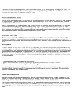 is responsible for interacting with the advertising agency's clients. It must ensure that the clients' objectives arc fulfilled by the agency. Two
predominant reasons for infracting with an advertising agency are accounting to advertising specialists with a knowledge of current and
effective advertising techniques and negotiation muscle with media.
Elements of the Advertising Program
There arc number of decisions involved in the management of the advertising program. Although, advertising agencies and other specialists
are primarily involved in message design and media decisions, marketing managers in the firm doing the advertising must be somewhat
involved in every step of the process.
Given the situation analysis and marketing strategy, these company managers arc responsible for defining the objectives of the advertising
program and for determining the budget. Subsequently the advertising agency or outside specialists can develop message and media
decisions that are consistent with the objectives and the budget. Additionally managers should examine the proposed message and media
plan for consistency with marketing strategy and product objectives. Finally managers should evaluate the program to see if objectives are
being attained and to determine whether any elements of the program should be revised.
ADVERTISING OBJECTIVES
There are two basic relations to establish objectives for advertising programs. First advertising objectives can provide guidance for the
development of message and media decisions. Second advertising objectives serve as standards for evaluating the performance of the
advertising program. Unless manager have defined what the advertising effort is designed to achieve, there will he no fair way to evaluate the
results.
Hierarchy Effects
Advertising strategies can serve many functions. They can be used to inform consumer to persuade consumer and/or to remind consumers.
Advertising programs are designed to move consumer from the point where they are unaware of the brand to trial and repeat purchase. One
framework that outlines these stages is the hierarchy of effects. There are a variety of hierarchy of effect framework. The AIDA model, which
stands for attention-interest-desire-action, was first introduced in the 1920s. Two frameworks introduced in the 1960s were the hierarchy of
effects model (awareness-knowledge-liking- preference-conviction-purchase) and the innovation adoption model (awareness-interest-
evaluation-trial- adoption). These models are very similar. A generally agreed-upon grouping (see table 10-1) classifies the different effects
into one of three levels.
1. Cognitive responses -those that indicate receipt of the message
2. Affective responses -those that indicate the development of attitudes (liking/disliking) toward the product or company
3. Behavioral responses -actual actions taken by the members of the target audience.
What advertising can do however is to help implement the marketing strategy for a product or service? That is, managers can establish
advertising objectives to guide the selection of messages and media, permit program performance to be evaluated, and make a specific
contribution to achievement of the marketing strategy.
Types of Advertising Objectives
Advertising objectives must include a precise statement of generally accepted communication objectives: who what and when. The who
relates to the audience or target market at whom the message will be aimed. The what relates to the effect we wish to achieve -awareness,
attitude change, reminder and so on. The when relates to the time period during which the object should be obtained.
To be successful advertising objectives must first be realistic. To the extent possible advertising objectives should be stated in quantitative
terms so that they can be measured and subsequently evaluated. If the objective is not measurable there is no way to evaluate whether the
advertising program achieves its stated objective. The major reasons why advertising objectives should precede other program decisions
include.
 