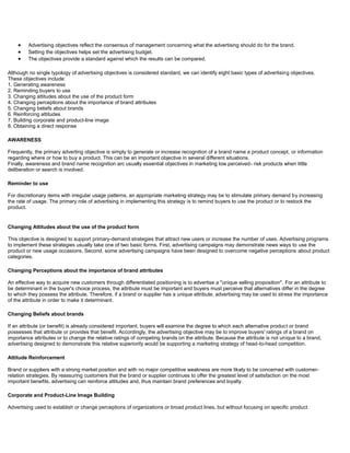 Advertising objectives reflect the consensus of management concerning what the advertising should do for the brand.
Setting the objectives helps set the advertising budget.
The objectives provide a standard against which the results can be compared.
Although no single typology of advertising objectives is considered standard, we can identify eight basic types of advertising objectives.
These objectives include:
1. Generating awareness
2. Reminding buyers to use
3. Changing attitudes about the use of the product form
4. Changing perceptions about the importance of brand attributes
5. Changing beliefs about brands
6. Reinforcing attitudes
7. Building corporate and product-line image
8. Obtaining a direct response
AWARENESS
Frequently, the primary adverting objective is simply to generate or increase recognition of a brand name a product concept, or information
regarding where or how to buy a product. This can be an important objective in several different situations.
Finally, awareness and brand name recognition arc usually essential objectives in marketing low perceived- risk products when little
deliberation or search is involved.
Reminder to use
For discretionary items with irregular usage patterns, an appropriate marketing strategy may be to stimulate primary demand by increasing
the rate of usage. The primary role of advertising in implementing this strategy is to remind buyers to use the product or to restock the
product.
Changing Attitudes about the use of the product form
This objective is designed to support primary-demand strategies that attract new users or increase the number of uses. Advertising programs
to implement these strategies usually take one of two basic forms. First, advertising campaigns may demonstrate news ways to use the
product or new usage occasions. Second, some advertising campaigns have been designed to overcome negative perceptions about product
categories.
Changing Perceptions about the importance of brand attributes
An effective way to acquire new customers through differentiated positioning is to advertise a "unique selling proposition". For an attribute to
be determinant in the buyer's choice process, the attribute must be important and buyers must perceive that alternatives differ in the degree
to which they possess the attribute. Therefore, if a brand or supplier has a unique attribute, advertising may be used to stress the importance
of the attribute in order to make it determinant.
Changing Beliefs about brands
If an attribute (or benefit) is already considered important, buyers will examine the degree to which each alternative product or brand
possesses that attribute or provides that benefit. Accordingly, the advertising objective may be to improve buyers' ratings of a brand on
importance attributes or to change the relative ratings of competing brands on the attribute. Because the attribute is not unique to a brand,
advertising designed to demonstrate this relative superiority would be supporting a marketing strategy of head-to-head competition.
Attitude Reinforcement
Brand or suppliers with a strong market position and with no major competitive weakness are more likely to be concerned with customer-
relation strategies. By reassuring customers that the brand or supplier continues to offer the greatest level of satisfaction on the most
important benefits, advertising can reinforce attitudes and, thus maintain brand preferences and loyalty.
Corporate and Product-Line Image Building
Advertising used to establish or change perceptions of organizations or broad product lines, but without focusing on specific product
 