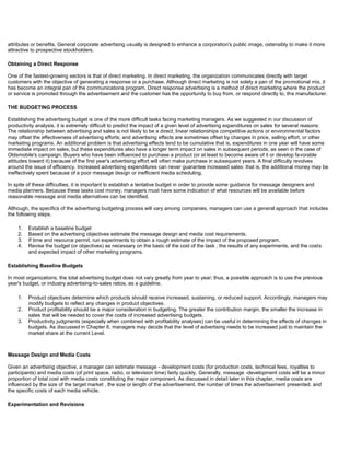 attributes or benefits. General corporate advertising usually is designed to enhance a corporation's public image, ostensibly to make it more
attractive to prospective stockholders.
Obtaining a Direct Response
One of the fastest-growing sectors is that of direct marketing. In direct marketing, the organization communicates directly with target
customers with the objective of generating a response or a purchase. Although direct marketing is not solely a pan of the promotional mix, it
has become an integral pan of the communications program, Direct response advertising is a method of direct marketing where the product
or service is promoted through the advertisement and the customer has the opportunity to buy from, or respond directly to, the manufacturer.
THE BUDGETING PROCESS
Establishing the advertising budget is one of the more difficult tasks facing marketing managers. As we suggested in our discussion of
productivity analysis, it is extremely difficult to predict the impact of a given level of advertising expenditures on sales for several reasons:
The relationship between advertising and sales is not likely to be a direct, linear relationships competitive actions or environmental factors
may offset the effectiveness of advertising efforts; and advertising effects are sometimes offset by changes in price, selling effort, or other
marketing programs. An additional problem is that advertising effects tend to be cumulative that is, expenditures in one year will have some
immediate impact on sales, but these expenditures also have a longer term impact on sales in subsequent periods, as seen in the case of
Oldsmobile's campaign. Buyers who have been influenced to purchase a product (or at least to become aware of it or develop favorable
attitudes toward it) because of the first year's advertising effort will often make purchase in subsequent years. A final difficulty revolves
around the issue of efficiency. Increased advertising expenditures can never guarantee increased sales: that is, the additional money may be
ineffectively spent because of a poor message design or inefficient media scheduling.
In spite of these difficulties, it is important to establish a tentative budget in order to provide some guidance for message designers and
media planners. Because these tasks cost money, managers must have some indication of what resources will be available before
reasonable message and media alternatives can be identified.
Although, the specifics of the advertising budgeting process will vary among companies, managers can use a general approach that includes
the following steps.
1. Establish a baseline budget
2. Based on the advertising objectives estimate the message design and media cost requirements.
3. If time and resource permit, run experiments to obtain a rough estimate of the impact of the proposed program.
4. Revise the budget (or objectives) as necessary on the basic of the cost of the task , the results of any experiments, and the costs
and expected impact of other marketing programs.
Establishing Baseline Budgets
In most organizations, the total advertising budget does not vary greatly from year to year; thus, a possible approach is to use the previous
year's budget, or industry advertising-to-sales ratios, as a guideline.
1. Product objectives determine which products should receive increased, sustaining, or reduced support. Accordingly, managers may
modify budgets to reflect any changes in product objectives.
2. Product profitability should be a major consideration in budgeting. The greater the contribution margin, the smaller the increase in
sales that will be needed to cover the costs of increased advertising budgets.
3. Productivity judgments (especially when combined with profitability analyses) can be useful in determining the effects of changes in
budgets. As discussed in Chapter 6, managers may decide that the level of advertising needs to be increased just to maintain the
market share at the current Level.
Message Design and Media Costs
Given an advertising objective, a manager can estimate message - development costs (for production costs, technical fees, royalties to
participants) and media costs (of print space, radio, or television time) fairly quickly, Generally, message -development costs will be a minor
proportion of total cost with media costs constituting the major component. As discussed in detail later in this chapter, media costs are
influenced by the size of the target market , the size or length of the advertisement. the number of times the advertisement presented. and
the specific costs of each media vehicle.
Experimentation and Revisions
 