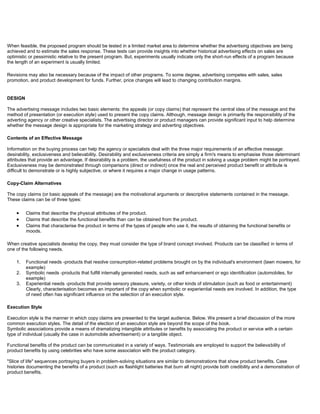 When feasible, the proposed program should be tested in a limited market area to determine whether the advertising objectives are being
achieved and to estimate the sales response. These tests can provide insights into whether historical advertising effects on sales are
optimistic or pessimistic relative to the present program. But, experiments usually indicate only the short-run effects of a program because
the length of an experiment is usually limited.
Revisions may also be necessary because of the impact of other programs. To some degree, advertising competes with sales, sales
promotion, and product development for funds. Further, price changes will lead to changing contribution margins.
DESIGN
The advertising message includes two basic elements: the appeals (or copy claims) that represent the central idea of the message and the
method of presentation (or execution style) used to present the copy claims. Although, message design is primarily the responsibility of the
adverting agency or other creative specialists. The advertising director or product managers can provide significant input to help determine
whether the message design is appropriate for the marketing strategy and adverting objectives.
Contents of an Effective Message
Information on the buying process can help the agency or specialists deal with the three major requirements of an effective message:
desirability, exclusiveness and believability. Desirability and exclusiveness criteria are simply a firm's means to emphasise those determinant
attributes that provide an advantage. If desirability is a problem, the usefulness of the product in solving a usage problem might be portrayed.
Exclusiveness may be demonstrated through comparisons (direct or indirect) once the real and perceived product benefit or attribute is
difficult to demonstrate or is highly subjective, or where it requires a major change in usage patterns.
Copy-Claim Alternatives
The copy claims (or basic appeals of the message) are the motivational arguments or descriptive statements contained in the message.
These claims can be of three types:
Claims that describe the physical attributes of the product.
Claims that describe the functional benefits than can be obtained from the product.
Claims that characterise the product in terms of the types of people who use it, the results of obtaining the functional benefits or
moods.
When creative specialists develop the copy, they must consider the type of brand concept involved. Products can be classified in terms of
one of the following needs.
1. Functional needs -products that resolve consumption-related problems brought on by the individual's environment (lawn mowers, for
example)
2. Symbolic needs -products that fulfill internally generated needs, such as self enhancement or ego identification (automobiles, for
example)
3. Experiential needs -products that provide sensory pleasure, variety, or other kinds of stimulation (such as food or entertainment)
Clearly, characterisation becomes an important of the copy when symbolic or experiential needs are involved. In addition, the type
of need often has significant influence on the selection of an execution style.
Execution Style
Execution style is the manner in which copy claims are presented to the target audience. Below. We present a brief discussion of the more
common execution styles. The detail of the election of an execution style are beyond the scope of the book.
Symbolic associations provide a means of dramatizing intangible attributes or benefits by associating the product or service with a certain
type of individual (usually the case in automobile advertisement) or a tangible object.
Functional benefits of the product can be communicated in a variety of ways. Testimonials are employed to support the believability of
product benefits by using celebrities who have some association with the product category.
"Slice of life" sequences portraying buyers in problem-solving situations are similar to demonstrations that show product benefits. Case
histories documenting the benefits of a product (such as flashlight batteries that burn all night) provide both credibility and a demonstration of
product benefits.
 