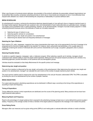 When copy focuses on functional product attributes, documentation of the product's attributes (by presumably unbiased organizations) can
be beneficial. More recently, comparison advertising formats (in which two or more brands are compared on one or more attributes) have
enjoyed wide utilisation as a means of demonstrating the uniqueness or believability of a product-attribute claim.
MEDIA SCHEDULING
An advertisement's success in achieving the advertising objectives depends largely on how well each show or magazine reaches buyers in
the target market segment. Because the cost, audience, size, and characteristics of each media alternative arc generally known, managers
can employ some quantitative tools in media scheduling. However, as we will demonstrate, managers must also employ judgment in media
scheduling decisions because some of the attributes of media arc not easily measured.
Selecting the type of medium to use
Selecting specific vehicles for consideration
Determining the size, length and position of an advertisement
Determining the desired reach and frequently distribution of messages
Selecting the Type of Medium
Each medium (TV, radio, newspaper, magazine) has unique characteristics that mayor may not be appropriate for the kind of message to be
presented and for the kind of target segment to be reached. For instance, when using direct-mail advertising, a firm usually relies on a
mailing list containing the names of individuals with some common characteristic such as age, occupation, geographic area or product
ownership.
Selecting Possible Vehicle
A vehicle is a specific magazine, newspaper, radio, or television program. When selecting a specific set of vehicles, managers should
understand each vehicle's ability to reach the target market segments. Rating services and special research provided by the vehicles or by
advertising agencies!' provide information on the audience size and demographic groups.
Vehicles should be evaluated on their likely effectiveness for the specific product and message
Determining size, length and position
The cost of an insertion is influenced by the size, length, and position of the advertisement. After determining the particular size, length and
position of an advertisement, manager!' can calculate the cost in terms of the number of people reached by each vehicle.
The most common method used to measure the cost of an advertisement is the cost per thousand, abbreviated CPM. The CPM is calculated
by dividing the cost of an advertisement by the number of people it reaches.
MEDIA OBJECTIVES
For a given planning period, advertising expenditures can be distributed in different ways: according to the timing of the expenditures or
according to reach and frequency.
Timing of Expenditure
Timing reflects the manner in which expenditures are distributed over the course of the planning period. Many products and services have
highly seasonal sales patterns.
Measuring Reach and Frequency
Reach is the percentage of a target audience that is exposed to the advertising message at least once in some defined time period (usually 4
weeks). Frequency is the average number of times a member of the target audience is exposed to the message in the 4 week time period.
Gross Rating Points
Managers often use measures such as gross rating points (GRPs) to set media goals or evaluate alternative vehicles or media schedules.
 
