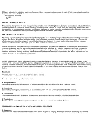 GRPs are calculated by multiplying reach times frequency. Given a particular media schedule will reach 80% of the target audience with a
frequency of 2.5 times, the GRP is
GRP = reach X frequency
= 80 X 2.5
= 200
SETTING THE MEDIA SCHEDULE
The spreading steps provide the basic management inputs to the media scheduling decision. Computer routines based on budget limitations,
target audience for the commercial, desired frequency and reach cost per insertion for a given length and position,and audience size and
demographics for each acceptable vehicle are typically used to allocate the budget among the acceptable vehicles. Generally these routines
will yield a set of media schedule that provide the largest number of GRPs for the given budget.
EVALUATING EFFECTIVENESS
Advertising expenditures frequency represent a significant proportion of the marketing budget and arc often an essential ingredient to the
success of a product. Accordingly, managers want to know whether the advertising expenditures arc being well utilized. Measuring the
effectiveness of an advertising program is often difficult and expensive. However, the results of advertising research inform managers
whether the advertisement is achieving its goals and, if not, what needs to be corrected.
The role of advertising managers and product managers in the evaluation process is critical-especially in monitoring the achievement of
objectives. Advertising agencies and creative specialists are likely to be skilled and very objective in evaluating individual messages to
determine the most effective copy. But advertising managers, product managers, and top-level marketing managers should attempt to
determine whether the message is creating the desired effect on awareness or attitudes. Advertisement well liked by the ad industry and
recalled by viewers do not necessarily move product.
Further, advertising and product managers should be primarily responsible for evaluating the effectiveness of the total program, for two
reasons. First, it is nearly impossible for agencies to be perceptively objective. Second, even when clearly specified communications-oriented
objectives have been established, awareness and attitude may still be influenced by other factors (such as changes in distribution availability,
prices and competitors' actions). Only the marketing managers in the firm doing the advertising can properly assess the impact of those
factors.
Procedures
PROCEDURES FOR EVALUATING ADVERTISING PROGRAMS
Procedures for evaluating specific advertisements
1. Recognition tests:
Estimate the percentage of people claiming to have read a magazine who recognise the ad when it is shown to them.
2. Recall tests:
Estimate the percentage of people claiming to have read a magazine who can (unaided) recall the ad and its contents.
3. Opinion tests:
Potential audience members are asked to rank alternative advertisements as most interesting. most believable. best liked.
4. Theatre tests:
Theatre audience is asked for brand preferences before and after an ad is shown in context of a TV show.
PROCEDURES FOR EVALUATING SPECIFIC ADVERTISING OBJECTIVES
1. Awareness:
Potential buyers are asked to indicate brands that come to mind in a product category. A message used in an ad campaign is given and
 