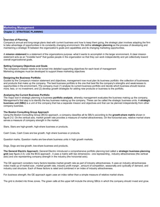 Marketing Management
Chapter 2 : STRATEGIC PLANNING
Overview of Planning
Company's annual and long-range plans deal with current business and how to keep them going, the strategic plan involves adapting the firm
to take advantage of opportunities in its constantly changing environment. We define strategic planning as the process of developing and
maintaining a strategic fit between the organization's goals and capabilities and its changing marketing opportunities.
A mission statement is a statement of the organizations purpose -what it wants to accomplish in the larger environment. A clear mission
statement acts as an "invisible hand" that guides people in the organization so that they can work independently and yet collectively toward
overall organizational goals.
Setting Company Objectives and Goals
The company's mission needs to be turned into detailed supporting objectives for each level of management
Marketing strategies must be developed to support these marketing objectives
Designing the Business Portfolio
Guided by the Company's mission statement and objectives, management now must plan its business portfolio -the collection of businesses
and products that make up the company. The best business portfolio is the one that best fits the company's strengths and weaknesses to
opportunities in the environment. The company must (1) analyse its current business portfolio and decide which business should receive
more, less, or no investment, and (2) develop growth strategies for adding new products or business to the portfolio.
Analysing the Current Business Portfolio
The major tool in strategic planning is business portfolio analysis, whereby management evaluates the business making up the company.
Management's first step is to identify the key business making up the company. These can be called the strategic business units. A strategic
business unit (SBU) is a unit of the company that has a separate mission and objectives and that can be planned independently from other
company business.
The Boston Consulting Group Approach
Using the Boston Consulting Group (BCG) approach, a company classifies all its SBU's according to the growth-share matrix shown in
figure 2-2. On the vertical axis, market growth rate provides a measure of market attractiveness. On the horizontal axis, relative market share
serves a measure of company strength in the market.
Stars, Stars are high-growth, high-share business or products.
Cash Cows, Cash Cows are low growth, high share business or products.
Question marks. Question marks are low-share business units in high growth markets.
Dogs, Dogs are low-growth, low-share business and products.
The General Electric Approach: General Electric introduced a comprehensive portfolio planning tool called a strategic business planning
grid (see figure 2-3). Like the BCG approach , it uses a matrix with two dimensions - one representing , industry attractiveness (the vertical
axis) and one representing company strength in the industry (the horizontal axis).
The GE approach considers many factors besides market growth rate as part of industry attractiveness. It uses an industry attractiveness
index made up of market size , market growth rate, industry profit margin , amount of competition, seasonally and cyclically of demand, and
industry cost structure. Each of these factors is rated and combined in an index of industry attractiveness.
For business strength, the GE approach again uses an index rather than a simple measure of relative market share.
The grid is divided into three zones. The green cells at the upper left include the strong SBUs in which the company should invest and grow.
 