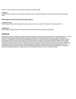buyers are asked to identify the brand that was advertised using that message.
2. Attitude:
Potential buyers are asked to rate competing or individual brands on determinant attributes, benefits and characterizations using rating
scales.
PROCEDURES FOR EVALUATING MOTIVATIONAL IMPACT
I. Intentions to buy:
Potential buyers are asked to indicate likelihood they will buy a brand (on a scale from "definitely will" to "definitely will not')
2. Market test:
Sales changes in different markets are monitored to compare effects of different messages, budget levels.
CONCLUSION
Although the process of developing and implementing advertisements is often the primary responsibility of an advertising agency, it is critical
that advertising managers, product managers, and top-level marketing management personnel take an active part in this process. In
particular, it is essential that managers set advertising objectives that are (1) consistent with the marketing strategy, (2) specific enough to
provide guidance to the copy and media people, and (3) measurable, so managers can effectively evaluate the program's effectiveness.
The importance of taking an active role in the development of an advertising program seems obvious. But far too many firms, especially
smaller ones, allow their agencies too much freedom in developing a program. In effect, creative concerns often receive more attention than
managerial concerns. Of course, agencies or other specialists are essential to the advertising process. But, by taking an active role in
specifying the marketing strategy, the target market, the advertising objectives, and the basis for evaluating effectiveness, managers can
assure that advertising programs are viewed as part of the marketing effort (rather than vice versa) by the agency.
 