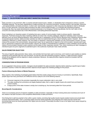 Marketing Management
Chapter 11 : SALES-PROMOTION AND DIRECT MARKETING PROGRAMS
Sales promotion is any short-term offer or incentive directed toward buyers, retailers, or wholesalers that is designed to achieve a specific ,
immediate response. The two basic classifications of sales promotion arc consumer promotions, including coupons, free samples, premiums
, and special exhibits; and trade promotions, in which cash, merchandise, equipment or other resources are awarded to retail or wholesale
firms or to their personnel. Consumer sales promotions are often communicated through, or co-ordinate with advertising programs.
Consequently, they may assist advertising by increasing awareness or by changing or reinforcing attitudes. But the main value of both
consumer and trade promotions lies in their effectiveness in stimulating behavioral responses.
Direct marketing is an interactive system of marketing that uses a variety of communication media to achieve specific, measurable
responses. Prominent among the direct marketing methods are direct mail, including catalogues; telephone marketing; direct response
television (such as Home Shopping Network); direct response ads in newspapers; and the Internet. Because direct marketing programs often
incorporate special incentive, sales-promotion activities can often be implemented through a direct marketing system. However , direct
marketing is distinctive in certain respects. First, the system is interactive, meaning that marketers not only communicate to buyers, but also
measure the success of the communication, because each buyer has an opportunity to respond to that communication. because each buyer
has an opportunity to respond to that communication. Second, the system is characterised by a database on which marketers record both the
history of communication directed to each customer and the sales or other responses received. Thus, direct marketing can tailor messages to
individual buyers-not just to segments of potential buyers in the audiences of particular mass media vehicles.
SALES PROMOTION OBJECTIVES
The array of specific sales-promotion ideas, tactics, and activities that have been used is enormous, and it seems to grow weekly as creative
marketing minds generate still more new promotions. As was the case with advertising programs, however, a sales-promotion program
should not be designed until the objective is clearly understood. Moreover, the sales-promotion objective should be consistent with the
marketing strategy.
CONSIDERATIONS IN PROGRAM DESIGN
As we suggested in the previous section, managers should establish the sales-promotion objective before selecting a specific type of sales-
promotion incentive. Further the sales-promotion objective should support the marketing strategy for the product.
Factors Influencing the Nature of Market Response
Many experts in the marketing of packaged goods believe that firms waste a large amount of money on promotions. Specifically, these
people argue that many promotions are ineffective and too costly for one of the following reasons.
Consumer response to the promotion (especially the coupon redemption rate) is very small.
The sales resulting from promotions are largely displaced sales, that is, sales to regular buyers who would have purchased the
product anyway.
A large portion of the sales increase is simply due to stocking-up, thus borrowing sales from future periods.
Brand-Specific Considerations
There is an increasing amount of research available on sales promotions -especially on those involving direct price incentives-and much of
this research has been focused on the competitive effectiveness of sales promotions.
One finding that is well documented is that, within a given market, promoting high-quality brands impacts weaker brands (and private-label
products) disproportionately. That is, promoting higher-price-tier brands generates more switching from lower-price-tier brands than
promoting lower price tier brands generates from higher price tier brands. Presumably this effect is due to the higher brand equity enjoyed by
premium brands.
 