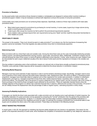 Promotion to Resellers
As discussed earlier trade promotions (those directed at retailers or wholesalers) are designed to achieve either inventory building or
promotional support. Indeed. it may be necessary to achieve both objectives to ensure the success of consumer promotions.
Unfortunately many trade promotions are not achieving these objectives. Specifically, evidence of three major problems with trade sales
promotions exists.
Many trade buyers respond to promotions by purchasing for normal inventory. In some cases, buyers buy in large volume during
deals to avoid buying at normal price.
Trade buyers often accept the incentive but fail to perform the promotional requirements expected.
Some retailers make purchases beyond their own requirements during price "deals" and then resell the discounted merchandise to
other retailers at a profit.
PROFITABILITY ISSUES
The answer to the question, "How much should be spent on sales promotion?" is an elusive one. But the importance of answering that
question cannot be overstated. Firms that regularly use sales promotion know that it is tremendously expensive.
Determining Costs
Most promotions will incur direct fixed costs and variable costs. Among the direct fixed costs are the costs of physically distributing samples;
mailing coupons; and placing advertisements carrying coupons, inquiry slips, and premium offers. Additionally, contribution margins may be
reduced because the value of the coupon or cents-off special is effectively a price reduction. Further, when coupons are used, retailers must
be remunerated for each coupon redeemed (usually at the rate of about 8 cents each) and this represents an increase in the variable cost
per unit.
One key problem in estimating costs is that contribution margins arc reduced only on those items actually purchased at promotional prices.
Therefore, some estimate of sales response will be necessary to determine the actual reduction in contribution margins.
Estimating Market Response
Managers must have some estimate of sales response in order to set the tentative advertising budget. Specifically, managers need to have
some projections of the market response discussed earlier-redemption rates, displacement rates, and stock-up effects. In developing these
projections, managers have historically relied on judgment and on their experience from similar past promotions. In addition to redemption,
displacement. and stock-up. managers would like to know three other market response factors: acquisition rates, conversion rates, and
product-line effects. The acquisition rate is the percent of coupons redeemed by non regular buyers. and the conversion rate is the number of
future purchases of the brand by those nonregular buyers attracted by the promotion. These arc especially important factors when the
strategic objective of the program is to attract new customers because they in essence, determine the success of the promotion. Of course if
we can reliably forecast the displacement rate (the percentage of sales to regular buyers) , estimating acquisition is fairly simple.
Assessing Profitability Implications
If managers can identify the direct costs associated with a sales promotion and can develop some rough estimates of market response, the
profitability implication of a given promotion can be assessed by comparing the "normal" contribution over the period of the promotion with
the expected promotional contribution. As figure 11-3 indicates, there are three steps involved in assessing profitability implications (1)
estimate the reduced contribution from displaced and stock-up sales; (2) estimate the increased contribution from incremental sales to new
buyers and (3) subtract the direct costs of the sales promotion. These steps are illustrated in the following example.
DIRECT MARKETING PROGRAMS
In recent years. in the US, this approach to marketing has become widely adopted and very diverse in its application. One reason for this
growth is the expanded ownership of credit cards, which facilitates the completion of transactions stimulated by mail, telephone, television or
 