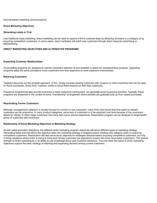 Internet-based marketing communications.
Direct Marketing Objectives
Generating Leads or Trial
Like traditional mass marketing, direct marketing can be used to expand a firm's customer base by attracting nonusers to a category or by
acquiring competitors' customers. In some cases, direct marketers will solicit new customers through direct response advertising or
telemarketing.
DIRECT MARKETING OBJECTIVES AND ALTERNATIVE PROGRAMS
Expanding Customer Relationships
Cross-selling programs arc designed to call the customer's attention to and establish a desire for complementary products. Upgrading
programs apply the same principle to move customers from less expensive to more expensive merchandise.
Retaining Customers
Targeted discounts arc the simplest approach. A firm, simply provides existing customers with coupons or other incentives that can be used
on future purchases. Some firms, however, prefer to focus these rewards on their best customers.
Frequency programmes also provide incentives to keep customers coming back, but generally avoid couponing activities. Typically, these
programs are presented in the context of some "membership" arrangement where benefits are gradually built up from repeat purchases.
Reactivating Former Customers
Although management's attention is usually focused on current or new customers, many firms have found that time spent on lapsed
customers can be productive. In many product categories, some loss of customers is to be expected over time because of the customers
desire for variety. In other cases customers may have had a poor service experience. Reactivation program can be designed to target health
group of customers with incentives.
Relationship of Direct Marketing Objectives to Marketing Strategy
As with sales-promotion objectives, the different direct marketing program objectives will serve different types of marketing strategy.
Generating leads and trial will be the objective when the marketing strategy is targeted toward creating new category users or acquiring
competitors customers. Reactivation will also serve as an objective for strategies directed toward acquiring competitors customers, but only
in those situations where a firm is trying to bring back former customers (as opposed to buyers who have never been customers). The special
strength of direct marketing lie in its ability to use knowledge about past customer behaviour. Thus,the other two types of direct marketing
objectives support the basic strategy of retaining and expanding demand among current customers
 