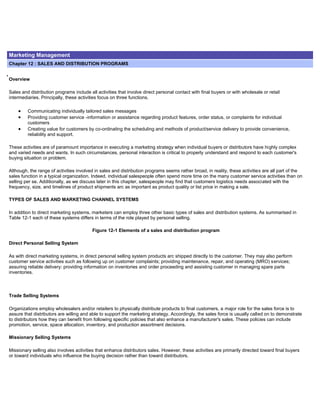 Marketing Management
Chapter 12 : SALES AND DISTRIBUTION PROGRAMS
Overview
Sales and distribution programs include all activities that involve direct personal contact with final buyers or with wholesale or retail
intermediaries. Principally, these activities focus on three functions.
Communicating individually tailored sales messages
Providing customer service -information or assistance regarding product features, order status, or complaints for individual
customers
Creating value for customers by co-ordinating the scheduling and methods of product/service delivery to provide convenience,
reliability and support.
These activities are of paramount importance in executing a marketing strategy when individual buyers or distributors have highly complex
and varied needs and wants. In such circumstances, personal interaction is critical to properly understand and respond to each customer's
buying situation or problem.
Although, the range of activities involved in sales and distribution programs seems rather broad, in reality, these activities are all part of the
sales function in a typical organization. Indeed, individual salespeople often spend more time on the many customer service activities than on
selling per se. Additionally, as we discuss later in this chapter, salespeople may find that customers logistics needs associated with the
frequency, size, and timelines of product shipments arc as important as product quality or list price in making a sale.
TYPES OF SALES AND MARKETING CHANNEL SYSTEMS
In addition to direct marketing systems, marketers can employ three other basic types of sales and distribution systems. As summarised in
Table 12-1 each of these systems differs in terms of the role played by personal selling.
Figure 12-1 Elements of a sales and distribution program
Direct Personal Selling System
As with direct marketing systems, in direct personal selling system products arc shipped directly to the customer. They may also perform
customer service activities such as following up on customer complaints; providing maintenance, repair, and operating (MRO) services;
assuring reliable delivery: providing information on inventories and order proceeding and assisting customer in managing spare parts
inventories.
Trade Selling Systems
Organizations employ wholesalers and/or retailers to physically distribute products to final customers, a major role for the sales force is to
assure that distributors are willing and able to support the marketing strategy. Accordingly, the sales force is usually called on to demonstrate
to distributors how they can benefit from following specific policies that also enhance a manufacturer's sales. These policies can include
promotion, service, space allocation, inventory, and production assortment decisions.
Missionary Selling Systems
Missionary selling also involves activities that enhance distributors sales. However, these activities are primarily directed toward final buyers
or toward individuals who influence the buying decision rather than toward distributors.
 
