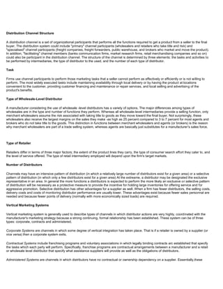 Distribution Channel Structure
A distribution channel is a set of organizational participants that performs all the functions required to get a product from a seller to the final
buyer. The distribution system could include "primary" channel participants (wholesalers and retailers who take title and risk) and
"specialised" channel participants (freight companies, freight forwarders, public warehouse, and brokers who market and move the product).
In addition, "facilitating" channel members (banks communication firms, market research firms, retail merchandising companies and so on)
could also be participant in the distribution channel. The structure of the channel is determined by three elements: the tasks and activities to
be performed by intermediaries, the type of distributor to the used, and the number of each type of distributor.
Task
Firms use channel participants to perform those marketing tasks that a seller cannot perform as effectively or efficiently or is not willing to
perform. The most widely executed tasks include maintaining availability through local delivery or by having the product at locations
convenient to the customer, providing customer financing and maintenance or repair services, and local selling and advertising of the
product's benefits.
Type of Wholesale-Level Distributor
A manufacturer considering the use of wholesale -level distributors has a variety of options. The major differences among types of
wholesales are in the type and number of functions they perform. Whereas all wholesale-level intermediaries provide a selling function, only
merchant wholesalers assume the risk associated with taking title to goods as they move toward the final buyer. Not surprisingly, these
wholesalers also receive the largest margins on the sales they make -as high as 25 percent compared to 3 to 7 percent for most agents and
brokers who do not take title to the goods. This distinction in functions between merchant wholesalers and agents (or brokers) is the reason
why merchant wholesalers are part of a trade selling system, whereas agents are basically just substitutes for a manufacturer's sales force.
Type of Retailer
Retailers differ in terms of three major factors; the extent of the product lines they carry, the type of consumer search effort they cater to, and
the level of service offered. The type of retail intermediary employed will depend upon the firm's target markets.
Number of Distributors
Channels may have an intensive pattern of distribution (in which a relatively large number of distributors exist for a given area) or a selective
pattern of distribution (in which only a few distributors exist for a given area) At the extreame, a distributor may be designated the exclusive
representative in an area. In general the more functions a distributors is expected to perform the more likely an exclusive or selective pattern
of distribution will be necessary as a protective measure to provide the incentive for holding large inventories for offering service and for
aggressive promotion. Selective distribution has other advantages for a supplier as well. When a firm has fewer distributors, the selling costs,
delivery costs and costs of monitoring distributor performance are usually lower. These advantages exist because fewer sales personnal are
needed and because fewer points of delivery (normally with more economically sized loads) are required.
Vertical Marketing Systems
Vertical marketing system is generally used to describe types of channels in which distributor actions are very highly, coordinated with the
manufacturer's marketing strategy because a strong continuing, formal relationship has been established. These system can be of three
types: corporate, contracts and administered.
Corporate Systems are channels in which some degree of vertical integration has taken place. That is if a retailer is owned by a supplier (or
vice versa) then a corporate system exits.
Contractual Systems include franchising programs and voluntary associations in which legally binding contracts arc established that specify
the tasks which each party will perform. Specifically, franchise programs are contractual arrangements between a manufacturer and a retail
or wholesale level distributor that specify what assistance suppliers will provide as well as the obligations of distributors.
Administered Systems are channels in which distributors have no contractual or ownership dependency on a supplier. Essentially,these
 