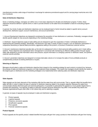 manufacturers provide a wide range of incentives in exchange for extensive promotional support and for carrying large inventories and a full
line of products.
Sales & Distribution Objectives
Given a marketing strategy, managers can define one or more basic objectives for all sales and distribution program. Further, these
objectives should be defined in specific terms in order to provide direction to the sales force and establish a basis for evaluating program
success.
In general, four kinds of sales and distribution objectives can be employed (each of which should be stated in specific terms) account
development, distributor support, account maintenance, and account penetration.
1. Account Development objectives are designed to emphasize the acquisition of new distributors or customers. Preferably, managers should
identify specific targets for new accounts depending on the marketing strategy.
2. Distributor -Support objectives apply to trade selling and are designed to gain the cooperation of retail or wholesale distributors in
implementing the marketing strategy. Specifically, manufacturers may seek a variety of types of support, such as distributor participation in
cooperative advertising or special sales promotions, aggressive selling of the product ,or provision of extensive customer service.
3. Account -maintenance objectives typically take up the bulk of a salesperson's time in direct personal selling systems and in trade selling
systems. These objectives are emphasized when management is concerned with maintaining an effective selling position through regular
sales calls designed to provide information about new products, acquire information on changing customer or distributor needs, and perform
customer service activities.
4. Account -penetration objectives are designed to increase total sales volume or to increase the sales of more profitable products or
complementary products to existing distributors or buyers.
Selecting an Objective
Managers should select a sales and distribution objective that is based on the marketing strategy for each product or product line, because
the purpose of sales and distribution programs is to help implement these strategies. This means that managers should identify the needs of
the target buyers or distributors and the marketing strategies to be implemented when selecting sales and distribution objectives.
Sales Appeals
Sales appeals are the basic elements of the marketing offer that the sales force will communicate. That is, appeals reflect the benefits that a
seller will offer in order to obtain the type of customer or distributor response stated in the program objective. Because the sales force
communicates directly with final buyers and channel participants. it is possible to particularise the appeal to a much greater degree than is
possible with advertising. This attribute of selling is distinctly important because distributors may differ in the benefits they desire and
because organizational buyers often differ in the criteria they use for selecting a supplier.
In general, six types of appeals may be employed in sales and distribution programs.
Product appeals
Logistical appeals
Protective -provisions appeals
Simplification appeals
Price appeals
Financial -assistance appeals
Product Appeals
Product appeals are the specific product -related benefits that buyers will gain from using a product or that distributors will gain from having
 