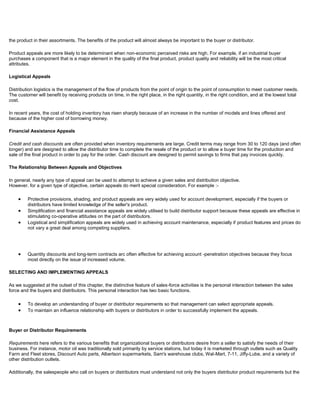 the product in their assortments. The benefits of the product will almost always be important to the buyer or distributor.
Product appeals are more likely to be determinant when non-economic perceived risks are high. For example, if an industrial buyer
purchases a component that is a major element in the quality of the final product, product quality and reliability will be the most critical
attributes.
Logistical Appeals
Distribution logistics is the management of the flow of products from the point of origin to the point of consumption to meet customer needs.
The customer will benefit by receiving products on time, in the right place, in the right quantity, in the right condition, and at the lowest total
cost.
In recent years, the cost of holding inventory has risen sharply because of an increase in the number of models and lines offered and
because of the higher cost of borrowing money.
Financial Assistance Appeals
Credit and cash discounts are often provided when inventory requirements are large. Credit terms may range from 30 to 120 days (and often
longer) and are designed to allow the distributor time to complete the resale of the product or to allow a buyer time for the production and
sale of the final product in order to pay for the order. Cash discount are designed to permit savings to firms that pay invoices quickly.
The Relationship Between Appeals and Objectives
In general. nearly any type of appeal can be used to attempt to achieve a given sales and distribution objective.
However. for a given type of objective, certain appeals do merit special consideration. For example :-
Protective provisions, shading, and product appeals are very widely used for account development, especially if the buyers or
distributors have limited knowledge of the seller's product.
Simplification and financial assistance appeals are widely utilised to build distributor support because these appeals are effective in
stimulating co-operative attitudes on the part of distributors.
Logistical and simplification appeals are widely used in achieving account maintenance, especially if product features and prices do
not vary a great deal among competing suppliers.
Quantity discounts and long-term contracts arc often effective for achieving account -penetration objectives because they focus
most directly on the issue of increased volume.
SELECTING AND IMPLEMENTING APPEALS
As we suggested at the outset of this chapter, the distinctive feature of sales-force activities is the personal interaction between the sales
force and the buyers and distributors. This personal interaction has two basic functions.
To develop an understanding of buyer or distributor requirements so that management can select appropriate appeals.
To maintain an influence relationship with buyers or distributors in order to successfully implement the appeals.
Buyer or Distributor Requirements
Requirements here refers to the various benefits that organizational buyers or distributors desire from a seller to satisfy the needs of their
business. For instance, motor oil was traditionally sold primarily by service stations, but today it is marketed through outlets such as Quality
Farm and Fleet stores, Discount Auto parts, Albertson supermarkets, Sam's warehouse clubs, Wal-Mart, 7-11, Jiffy-Lube, and a variety of
other distribution outlets.
Additionally, the salespeople who call on buyers or distributors must understand not only the buyers distributor product requirements but the
 