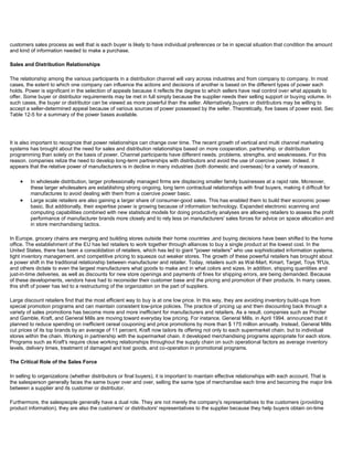 customers sales process as well that is each buyer is likely to have individual preferences or be in special situation that condition the amount
and kind of information needed to make a purchase.
Sales and Distribution Relationships
The relationship among the various participants in a distribution channel will vary across industries and from company to company. In most
cases, the extent to which one company can influence the actions and decisions of another is based on the different types of power each
holds. Power is significant in the selection of appeals because it reflects the degree to which sellers have real control over what appeals to
offer. Some buyer or distributor requirements may be met in full simply because the supplier needs their selling support or buying volume. In
such cases, the buyer or distributor can be viewed as more powerful than the seller. Alternatively,buyers or distributors may be willing to
accept a seller-determined appeal because of various sources of power possessed by the seller. Theoretically, five bases of power exist. Sec
Table 12-5 for a summary of the power bases available.
It is also important to recognize that power relationships can change over time. The recent growth of vertical and multi channel marketing
systems has brought about the need for sales and distribution relationships based on more cooperation. partnership. or distribution
programming than solely on the basis of power. Channel participants have different needs. problems. strengths. and weaknesses. For this
reason. companies relize the need to develop long-term partnerships with distributors and avoid the use of coercive power. Indeed. it
appears that the relative power of manufacturers is in decline in many industries (both domestic and overseas) for a variety of reasons.
In wholesale distribution, larger professionally managed firms are displacing smaller family businesses at a rapid rate. Moreover,
these larger wholesalers are establishing strong ongoing, long term contractual relationships with final buyers, making it difficult for
manufactures to avoid dealing with them from a coercive power basic.
Large scale retailers are also gaining a larger share of consumer-good sales. This has enabled them to build their economic power
basic. But additionally, their expertise power is growing because of information technology. Expanded electronic scanning and
computing capabilities combined with new statistical models for doing productivity analyses are allowing retailers to assess the profit
performance of manufacturer brands more closely and to rely less on manufacturers' sales forces for advice on space allocation and
in store merchandising tactics.
In Europe, grocery chains are merging and building stores outside their home countries ,and buying decisions have been shifted to the home
office. The establishment of the EU has led retailers to work together through alliances to buy a single product at the lowest cost. In the
United States, there has been a consolidation of retailers, which has led to giant "power retailers" who use sophisticated information systems.
tight inventory management. and competitive pricing to squeeze out weaker stores. The growth of these powerful retailers has brought about
a power shift in the traditional relationship between manufacturer and retailer. Today, retailers such as Wal-Mart, Kmart, Target, Toys 'R'Us,
and others dictate to even the largest manufacturers what goods to make and in what colors and sizes. In addition, shipping quantities and
just-in-time deliveries, as well as discounts for new store openings and payments of fines for shipping errors, are being demanded. Because
of these developments, vendors have had to reconsider their customer base and the pricing and promotion of their products. In many cases,
this shift of power has led to a restructuring of the organization on the part of suppliers.
Large discount retailers find that the most efficient way to buy is at one low price. In this way, they are avoiding inventory build-ups from
special promotion programs and can maintain consistent low-price policies. The practice of pricing up and then discounting back through a
variety of sales promotions has become more and more inefficient for manufacturers and retailers. As a result. companies such as Procter
and Gamble, Kraft, and General Mills are moving toward everyday low pricing. For instance. General Mills. in April 1994. announced that it
planned to reduce spending on inefficient cereal couponing and price promotions by more than $ 175 million annually. Instead, General Mills
cut prices of its top brands by an average of 11 percent, Kraft now tailors its offering not only to each supermarket chain. but to individual
stores within the chain. Working in partnership with the supermarket chain. it developed merchandising programs appropriate for each store.
Programs such as Kraft's require close working relationships throughout the supply chain on such operational factors as average inventory
levels, delivery times, treatment of damaged and lost goods, and co-operation in promotional programs.
The Critical Role of the Sales Force
In selling to organizations (whether distributors or final buyers), it is important to maintain effective relationships with each account. That is
the salesperson generally faces the same buyer over and over, selling the same type of merchandise each time and becoming the major link
between a supplier and its customer or distributor.
Furthermore, the salespeople generally have a dual role. They are not merely the company's representatives to the customers (providing
product information), they are also the customers' or distributors' representatives to the supplier because they help buyers obtain on-time
 