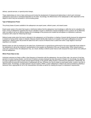 delivery, special services, or special product design.
These relationships arc more or less continuous and involve the development of interpersonal relationships in which each individual
(salesperson and buyer) is somewhat dependent on the other. Accordingly, the effectiveness of the salespeople is often dependent on the
degree to which they are successful in communicating power.
Type of Salesperson Power
The primary bases of power available to the salesperson are expert power, referent power, and reward power.
Expert power exists to the extent that buyers or distributors believe that the salesperson has knowledge or skills that can be valuable to the
buyer. Forms of salesperson expertise that may be valuable to buyers or distributors include knowledge of how a product can be effectively
used. the ability to set up an effective display and a knowledge of the products and models that will appeal to a distributors customers.
Conperson with a basic for influencing the buyer.
Referent power exists when the buyer is attracted to the salesperson out of friendship or a feeling of shared identity because the salesperson
is viewed as having similar values or interests. Because shared identity often leads to an increase in the buyer's willingness to trust the
salesperson, referent power will provide the sales force with a source of influence that is useful even when a high degree of technical
expertise is not needed.
Reward power can also be employed by the sales force. Entertainment or special favors performed for the buyer (especially those related to
the salesperson's role as the customer's representative to the supplier) are illustrative of the use of reward power. When reward power is
used over a period of time, the salesperson may, as a result, develop a referent power base as well, because the buyer will be more willing to
trust the salesperson.
Which Power Base to Use
Individual customers arc likely to differ in their frequency of interaction with the salesperson, the size of their order, the amount of risk they
perceive in a given buying situation, and the kind of decision process employed (as was discussed in Chaptcr-3). Accordingly, the selection
of a type of appeal and a type of power should depend heavily on the specific selling situation confronting the salesperson. Additionally, the
technical skills and personal charactcristics of salespeople will vary. Whereas one may be adept at using expert power, another may rely on
referent power. Accordingly, no single approach may be superior. Rather, a given salesperson is likely to be most successful by adopting a
behaviour that is appropriate for his or her characteristics and skills as well as for meeting the buyer's or distributor's requirements.
 