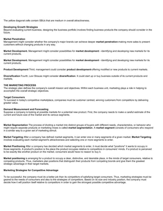 The yellow diagonal cells contain SBUs that are medium in overall attractiveness.
Developing Growth Strategies
Beyond evaluating current business, designing the business portfolio involves finding business products the company should consider in the
future.
Market Penetration
Management might consider whether the company's major brands can achieve deeper market penetration-making more sales to present
customers without changing products in any way.
Market Development. Management might consider possibilities for market development - identifying and developing new markets for its
current products.
Market Development. Management might consider possibilities for market development - identifying and developing new markets for its
current products.
Product Development Third, management could consider product development-offering modified or new products to current markets.
Diversification Fourth, Levi Strauss might consider diversification. It could start up or buy business outside of its current products and
markets.
THE MARKETING PROCESS
The strategic plan defines the company's overall mission and objectives. Within each business unit, marketing plays a role in helping to
accomplish the overall strategic objectives.
Target Consumers
To succeed in today's competitive marketplace, companies must be customer centred, winning customers from competitors by delivering
greater value.
Demand Measurement and Forecasting
Suppose a company is looking at possible markets for a potential new product. First, the company needs to make a careful estimate of the
current and future size of the market and its various segments.
Market Segmentation The process of dividing a market into distinct groups of buyers with different needs, characteristics, or behavior who
might require separate products or marketing mixes is called market segmentation. A market segment consists of consumers who respond
in a similar way to a given set of marketing stimuli.
Market Targeting After a company has defined market segments, it can enter one or many segments of a given market. Market Targeting
involves evaluating each market segment's attractiveness and selecting one or more segments to enter.
Market Positioning After a company has decided which market segments to enter, it must decide what "positions" it wants to occupy in
those segments. A product's position is the place the product occupies relative to competitors in consumers' minds. If a product is perceived
to be exactly like another product on the market, consumers would have no reason to buy it.
Market positioning is arranging for a product to occupy a clear, distinctive, and desirable place, in the minds of target consumers, relative to
competing products. Thus, marketers plan positions that distinguish their products from competing brands and give them the greatest
strategic advantage in their target markets.
Marketing Strategies for Competitive Advantage
To be successful, the company must do a better job than its competitors of satisfying target consumers. Thus, marketing strategies must be
geared to the needs of consumers and also to the strategies of competitors. Based on its size and industry position, the company must
decide how it will position itself relative to competitors in order to gain the strongest possible competitive advantage.
 