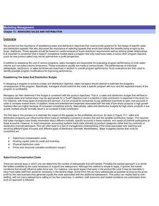 Marketing Management
Chapter 13 : MANAGING SALES AND DISTRIBUTION
OVERVIEW
We pointed out the importance of establishing sales and distribution objectives that could provide guidance for the design of specific sales
and distribution appeals. We also discussed the importance of selecting appeals that would best satisfy the benefits being sought by the
buyer -distributor. Those appeals should be based on careful analysis of buyer-distributor requirements well as existing power relationships.
It is important to remember that in today's' competitive market place,a program that only maximizes sales or some other program objective
(such as new product sales) may not be optimal from a profit perspective.
In addition to assessing the cost of various programs, sales managers are responsible for evaluating program performance on both sales-
volume and non-sales-volume dimensions. These evaluations usually are made at various levels: The performances of individual
salespeople, distributors, or sales territories are examined in addition to overall program performance. Such evaluations are then used to
identify possible program modifications for improving performance.
Establishing The Sales And Distribution Budget
In designing a program to achieve a sales and distribution objective, sales managers should attempt to estimate the budgetary
consequences of the program. Specifically, managers should examine the costs a specific program will incur and the expected impact of the
program on profitability.
Managers can then determine if the budget is consistent with the product objectives. That is, a sales and distribution budget that will lead to
increased sales and market share may be appropriate for a "build" objective even if a decline in total contribution is expected in the short run.
For instance, with those types of products and services ,it is not unusual for companies to pay additional incentives to open new accounts in
order to increase market share. In addition, travel and entertainment expenses associated with the sale of low-share products in high growth
markets often are higher because of increased competitive activity. Alternatively, sales and distribution budgets for high share products in low
growth markets should normally result in an increase in total contribution.
The first step in this process is to estimate the impact of the appeals on the profitability structure. As seen in Figure 13-1. sales and
distribution programs can influence the direct costs of marketing a product or product line and the variable-contribution margin. This requires
that sales managers have timely information about different markets. specific accounts in these markets. and needs of channel participants at
these accounts. However. in most companies. accounting systems track costs primarily by product categories rather than by customer or
distribution-channel participant. This can often lead to a lack of management understanding of the costs associated with reaching and
servicing different types of buyers and different types of distribution channels. Nevertheless.. Major budgetary factors that must be
considered are
Sales-force compensation costs.
Working capital costs for credit and inventory
Physical distribution costs
Prices and discounts (variable-contribution margin)
Sales-Force Compensation Costs
There are several ways in which one can determine the number of salespeople that will needed. Probably the easiest approach is to divide
the dollars available by the costs necessary to support one salesperson. Although this method is simple to apply, it ignores the market
conditions that should influence sales-force size. For instance, one would expect that early in the product life cycle it may be desirable to
have more sales staff than would be necessary in the decline stage. Some firms hire as many salespeople as possible as long as the gross
profit on the new business they generate equals the costs associated with the additional salesperson. This policy can readily lead to over-
staffing, with too many salespersons calling on too few customers. In addition. both economic and market conditions are overlooked when
such an approach is followed.
 