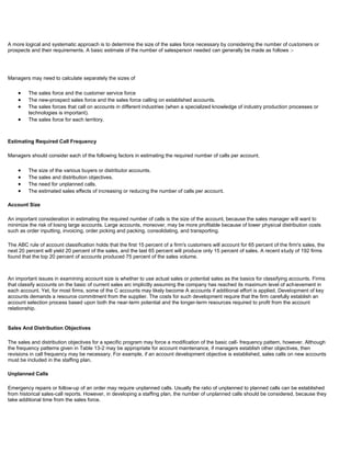 A more logical and systematic approach is to determine the size of the sales force necessary by considering the number of customers or
prospects and their requirements. A basic estimate of the number of salesperson needed can generally be made as follows :-
Managers may need to calculate separately the sizes of
The sales force and the customer service force
The new-prospect sales force and the sales force calling on established accounts.
The sales forces that call on accounts in different industries (when a specialized knowledge of industry production processes or
technologies is important).
The sales force for each territory.
Estimating Required Call Frequency
Managers should consider each of the following factors in estimating the required number of calls per account.
The size of the various buyers or distributor accounts.
The sales and distribution objectives.
The need for unplanned calls.
The estimated sales effects of increasing or reducing the number of calls per account.
Account Size
An important consideration in estimating the required number of calls is the size of the account, because the sales manager will want to
minimize the risk of losing large accounts. Large accounts, moreover, may be more profitable because of lower physical distribution costs
such as order inputting, invoicing, order picking and packing, consolidating, and transporting.
The ABC rule of account classification holds that the first 15 percent of a firm's customers will account for 65 percent of the firm's sales, the
next 20 percent will yield 20 percent of the sales, and the last 65 percent will produce only 15 percent of sales. A recent study of 192 firms
found that the top 20 percent of accounts produced 75 percent of the sales volume.
An important issues in examining account size is whether to use actual sales or potential sales as the basics for classifying accounts. Firms
that classify accounts on the basic of current sales arc implicitly assuming the company has reached its maximum level of achievement in
each account. Yet, for most firms, some of the C accounts may likely become A accounts if additional effort is applied. Development of key
accounts demands a resource commitment from the supplier. The costs for such development require that the firm carefully establish an
account selection process based upon both the near-term potential and the longer-term resources required to profit from the account
relationship.
Sales And Distribution Objectives
The sales and distribution objectives for a specific program may force a modification of the basic call- frequency pattern, however. Although
the frequency patterns given in Table 13-2 may be appropriate for account maintenance, if managers establish other objectives, then
revisions in call frequency may be necessary. For example, if an account development objective is established, sales calls on new accounts
must be included in the staffing plan.
Unplanned Calls
Emergency repairs or follow-up of an order may require unplanned calls. Usually the ratio of unplanned to planned calls can be established
from historical sales-call reports. However, in developing a staffing plan, the number of unplanned calls should be considered, because they
take additional time from the sales force.
 