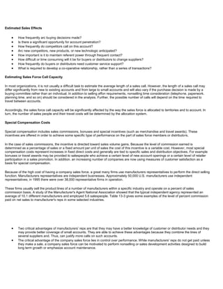 Estimated Sales Effects
How frequently arc buying decisions made?
Is there a significant opportunity for account penetration?
How frequently do competitors call on this account?
Arc new competitors, new products, or new technologic anticipated?
How important is it to maintain referent power through frequent contact?
How difficult or time consuming will it be for buyers or distributors to change suppliers?
How frequently do buyers or distributors need customer service support?
What is required to develop a co-operative relationship, rather than a series of transactions?
Estimating Sales Force Call Capacity
In most organizations, it is not usually a difficult task to estimate the average length of a sales call. However, the length of a sales call may
differ significantly from new to existing accounts and from large to small accounts and will also vary if the purchase decision is made by a
buying committee rather than an individual. In addition to selling effon requirements, nonselling time consideration (telephone. paperwork.
planning time. and so on) should be considered in the analysis. Further, the possible number of calls will depend on the time required to
travel between accounts.
Accordingly, the sales force call capacity will be significantly affected by the way the sales force is allocated to territories and to account. In
turn, the number of sales people and their travel costs will be determined by the allocation system.
Special Compensation Costs
Special compensation includes sales commissions, bonuses and special incentives (such as merchandise and travel awards). These
incentives are offered in order to achieve some specific type of performance on the part of sales force members or distributors.
In the case of sales commissions, the incentive is directed toward sales volume gains. Because the level of commission earned is
determined as a percentage of sales or a fixed amount per unit of sales the cost of this incentive is a variable cost. However, most special
compensation costs represent increases in fixed direct costs and generally are tied to specific sales and distribution objectives. For example
bonuses or travel awards may be provided to salespeople who achieve a certain level of new account openings or a certain level of retailer
participation in a sales promotion. In addition. an increasing number of companies are now using measures of customer satisfaction as a
basis for special compensation.
Because of the high cost of having a company sales force. a great many firms use manufacturers representatives to perform the direct selling
function. Manufacturers representatives are independent businesses. Approximately 50,000 U.S. manufacturers use independent
representatives; in 1995 there were over 38,000 representative firms in operation.
These firms usually sell the product lines of a number of manufacturers within a specific industry and operate on a percent of sales
commission basis. A study of the Manufacturer's Agent National Association showed that the typical independent agency represented an
average of 10.1 different manufacturers and employed 5.6 salespeople. Table 13-3 gives some examples of the level of percent commission
paid on net sales to manufacturer's reps in some selected industries.
Two critical advantages of manufacturers' reps are that they may have a better knowledge of customer or distributor needs and they
may provide better coverage of small accounts. They are able to achieve these advantages because they combine the lines of
several suppliers and. Thus, can justify more calls on such accounts.
The critical advantage of the company sales force lies in control over performance. While manufacturers' reps do not get paid unless
they make a sale. a company sales force can be motivated to perform nonselling or sales development activities designed to build
long term growth or emphasize account maintenance.
 
