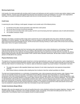 Working Capital Costs
Until recently. the costs associated with providing credit to buyers and distributors and with inventory inl:cntivcs were seldom related to sales
budgets. However, inventory and credit appeals have become more important to buyers and distributors. As a result. more organizations
have begun to evaluate the additional working capital costs that are incurred because of the use of these appeals.
Credit Costs
In examining the costs of offering a credit appeal, managers must consider each of the following factors.
An estimate of the sales volumes generated under alternative credit policies
The annual rate of turnover of accounts receivable
The annual cost of providing trade credit (usually, the firm's cost of borrowing short-term capital plus costs of credit administration).
The variable contribution margin.
Inventory Costs
Managers can employ a procedure similar to that used to examine the cost of credit appeals when they wish to identify the budgeting
implications of inventory appeals. The major differences in the two analyses are that the annual rate of inventory turnover will be used in
place of the annual accounts receivable turnover, and the annual cost of carrying inventory is used in place of the annual cost of providing
trade credit. That is. for a given inventory policy.
Carrying costs generally incorporate short term borrowing costs, administrative costs, product obsolescence, and breakage. Today these
costs are being watched more closely than ever. For instance, 3M Corporation not only looks at inventory costs as they impact its
performance but also that of its customers. By affixing logistics labels that impact its performance but also that of its customers. By affixing
logistics labels that position 3M office items located in their customer Boise Cascade's warehouses, 3M was able to reduce inventory by 5
percent or $ 500,000 for this customer.
Physical Distribution Costs
The objective of the physical distribution system should be to minimize total distribution costs and. at the same lime. reach a target level of
customer service. Because physical distribution activities involve trade offs it is necessary to develop systems that take into account the fact
that costs often interact in an adverse way. For instance. sales and distribution program may cause increase in transportation cost when
The sales force agree to offer expedited (fastest way) shipment of rush orders (requiring the most expensive transportation
methods).
More frequent delivery schedules (often entailing less than truckload or less than carload quantities) arc offered.
The total cost of physical distribution is a combination of transportation costs. order processing costs and inventory costs. However, these
costs are not mutually exclusive and are often complicated because different individuals have responsibility for controlling different
components of the costs of physical distribution. For instance, when the traffic manager utilizes rail shipment to reduce transportation costs.
the decision may tie up working capital for a long period. delay customer payment. and result in poor customer satisfaction. The same effect
on total distribution costs would occur if inappropriate containers were used to minimize shipping costs and led to a high rate of damaged
goods and eventual loss of customers. Because decisions on ware housing, inventory and transportation require close coordination, many
firms have centralized control over their physical distribution activities. It is important to recognize that a total cost/customer service level
must be considered in physical distribution rather than minimization of each cost component.
Variable Contribution Margin Effects
Managers often use price appeals (such as cash and quantity discounts or price shading) to achieve the program objectives. However, each
of these appeals results in a reduction in the variable contribution margin. Accordingly, to the extent that sales personnel have a role in
setting prices, the profitability impact of price appeals should be closely evaluated.
 